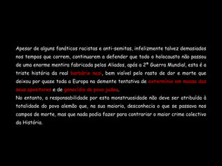 Apesar de alguns fanáticos racistas e anti-semitas, infelizmente talvez demasiados nos tempos que correm, continuarem a defender que todo o holocausto não passou de uma enorme mentira fabricada pelos Aliados, após a 2ª Guerra Mundial, esta é a triste história da real  barbárie nazi , bem visível pelo rasto de dor e morte que deixou por quase toda a Europa na demente   tentativa de  extermínio em massa dos seus opositores  e de  genocídio do povo judeu . No entanto, a responsabilidade por esta monstruosidade não deve ser atribuída à totalidade do povo alemão que, na sua maioria, desconhecia o que se passava nos campos de morte, mas que nada podia fazer para contrariar o maior crime colectivo da História. 