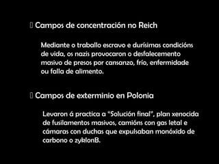 Campos de concentración no Reich

  Mediante o traballo escravo e durísimas condicións
  de vida, os nazis provocaron o desfalecemento
  masivo de presos por cansanzo, frío, enfermidade
  ou falla de alimento.


 Campos de exterminio en Polonia

   Levaron á practica a “Solución final”, plan xenocida
   de fusilamentos masivos, camións con gas letal e
   cámaras con duchas que expulsaban monóxido de
   carbono o zyklonB.
 