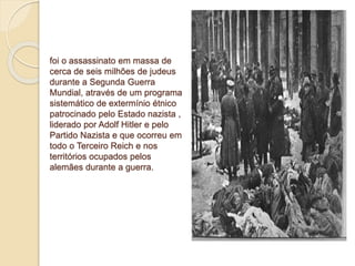 foi o assassinato em massa de 
cerca de seis milhões de judeus 
durante a Segunda Guerra 
Mundial, através de um programa 
sistemático de extermínio étnico 
patrocinado pelo Estado nazista , 
liderado por Adolf Hitler e pelo 
Partido Nazista e que ocorreu em 
todo o Terceiro Reich e nos 
territórios ocupados pelos 
alemães durante a guerra. 
 
