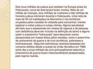 Dos nove milhões de judeus que residiam na Europa antes do 
Holocausto, cerca de dois terços foram mortos. Mais de um 
milhão de crianças, dois milhões de mulheres e três milhões de 
homens judeus morreram durante o Holocausto. Uma rede de 
mais de 40 mil instalações na Alemanha e nos territórios 
ocupados pelos nazistas foi utilizada para concentrar, manter, 
explorar e matar judeus e outras vítimas. Alguns estudiosos 
afirmam que o assassinato em massa de ciganos e de pessoas 
com deficiência deve ser incluído na definição do termo e alguns 
usam o substantivo "holocausto" para descrever outros 
assassinatos em massa feitos pelos nazistas, como o extermínio 
de prisioneiros de guerra e de civis soviéticos, poloneses e 
homossexuais . Segundo estimativas recentes baseadas em 
números obtidos desde a queda da União Soviética em 1989, 
entre dez e onze milhões de civis (principalmente eslavos) e 
prisioneiros de guerra foram intencionalmente assassinados 
pelo regime nazista. 
 