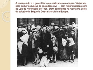 A perseguição e o genocídio foram realizados em etapas. Várias leis 
para excluir os judeus da sociedade civil — com maior destaque para 
as Leis de Nuremberg de 1935. oram decretadas na Alemanha antes 
da eclosão da Segunda Guerra Mundial na Europa. 
 