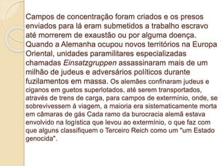Campos de concentração foram criados e os presos 
enviados para lá eram submetidos a trabalho escravo 
até morrerem de exaustão ou por alguma doença. 
Quando a Alemanha ocupou novos territórios na Europa 
Oriental, unidades paramilitares especializadas 
chamadas Einsatzgruppen assassinaram mais de um 
milhão de judeus e adversários políticos durante 
fuzilamentos em massa. Os alemães confinaram judeus e 
ciganos em guetos superlotados, até serem transportados, 
através de trens de carga, para campos de extermínio, onde, se 
sobrevivessem à viagem, a maioria era sistematicamente morta 
em câmaras de gás Cada ramo da burocracia alemã estava 
envolvido na logística que levou ao extermínio, o que faz com 
que alguns classifiquem o Terceiro Reich como um "um Estado 
genocida". 
 