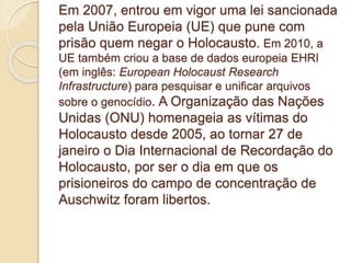 Em 2007, entrou em vigor uma lei sancionada 
pela União Europeia (UE) que pune com 
prisão quem negar o Holocausto. Em 2010, a 
UE também criou a base de dados europeia EHRI 
(em inglês: European Holocaust Research 
Infrastructure) para pesquisar e unificar arquivos 
sobre o genocídio. A Organização das Nações 
Unidas (ONU) homenageia as vítimas do 
Holocausto desde 2005, ao tornar 27 de 
janeiro o Dia Internacional de Recordação do 
Holocausto, por ser o dia em que os 
prisioneiros do campo de concentração de 
Auschwitz foram libertos. 
 