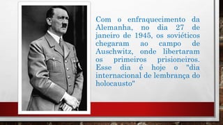 Com o enfraquecimento da
Alemanha, no dia 27 de
janeiro de 1945, os soviéticos
chegaram ao campo de
Auschwitz, onde libertaram
os primeiros prisioneiros.
Esse dia é hoje o "dia
internacional de lembrança do
holocausto"
 