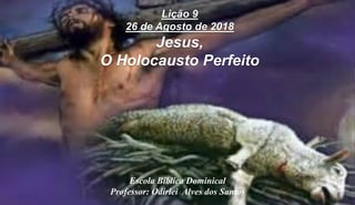 Escola Bíblica Dominical
Professor: Odirlei Alves dos Santos
Lição 9
26 de Agosto de 2018
Jesus,
O Holocausto Perfeito
 