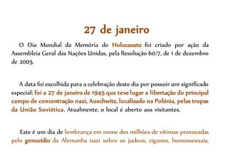 27 de janeiro
O Dia Mundial da Memória do Holocausto foi criado por ação da
Assembleia Geral das Nações Unidas, pela Resolução 60/7, de 1 de dezembro
de 2005.
A data foi escolhida para a celebração deste dia por possuir um significado
especial: foi a 27 de janeiro de 1945 que teve lugar a libertação do principal
campo de concentração nazi, Auschwitz, localizado na Polónia, pelas tropas
da União Soviética. Atualmente, o local é aberto aos visitantes.
Este é um dia de lembrança em nome dos milhões de vítimas provocadas
pelo genocídio da Alemanha nazi sobre os judeus, ciganos, homossexuais,
 