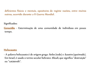 deficientes físicos e mentais, opositores do regime nazista, entre muitos
outros, ocorrido durante a II Guerra Mundial.
Significados:
Genocídio - Exterminação de uma comunidade de indivíduos em pouco
tempo.
Holocausto
- A palavra holocausto é de origem grega: holos (todo) e kaustro (queimado).
Em Israel, é usado o termo secular hebraico Shoah, que significa "destruição"
ou "catástrofe".
 