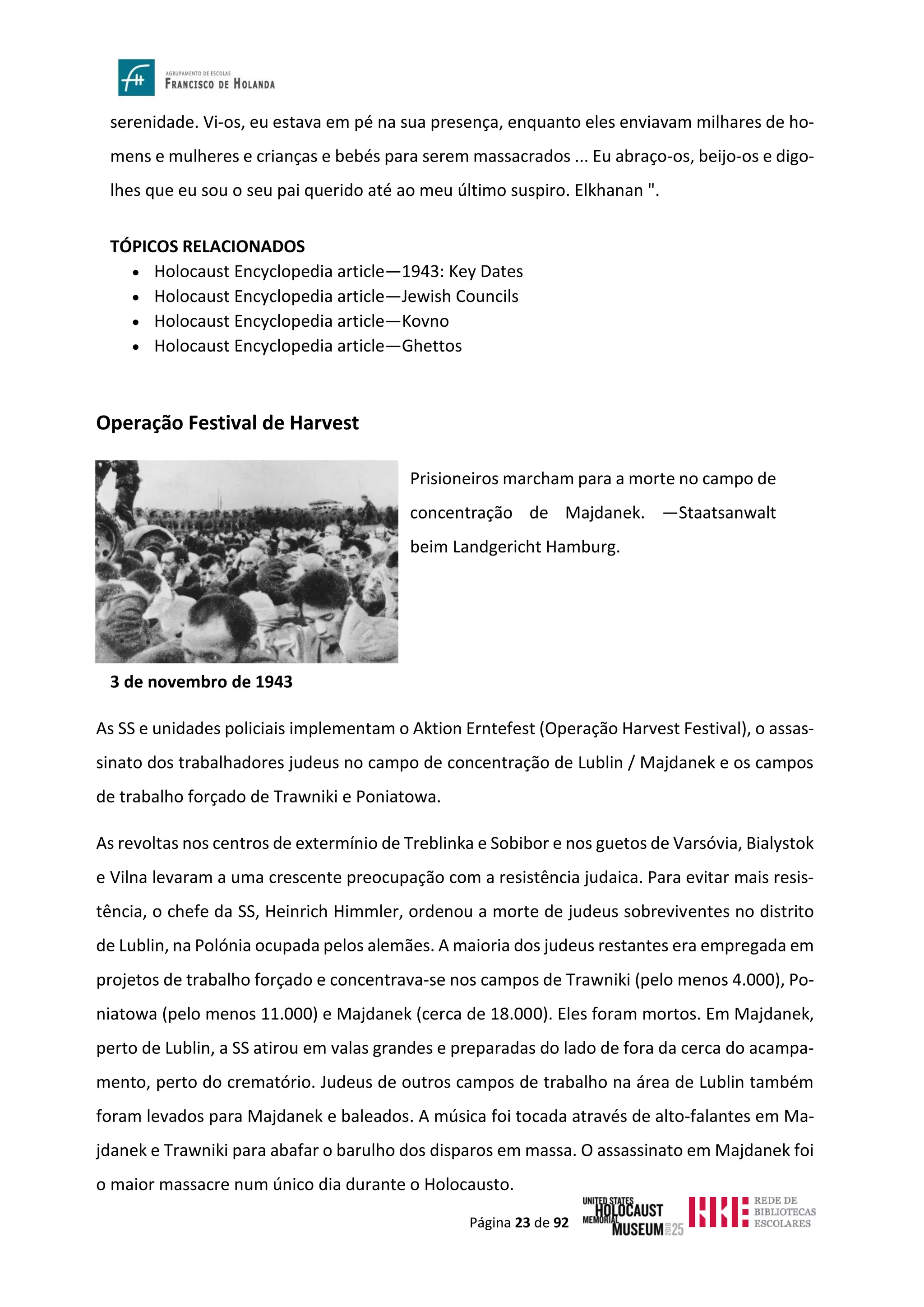 Página 23 de 92
serenidade. Vi-os, eu estava em pé na sua presença, enquanto eles enviavam milhares de ho-
mens e mulheres e crianças e bebés para serem massacrados ... Eu abraço-os, beijo-os e digo-
lhes que eu sou o seu pai querido até ao meu último suspiro. Elkhanan ".
TÓPICOS RELACIONADOS
• Holocaust Encyclopedia article—1943: Key Dates
• Holocaust Encyclopedia article—Jewish Councils
• Holocaust Encyclopedia article—Kovno
• Holocaust Encyclopedia article—Ghettos
Operação Festival de Harvest
3 de novembro de 1943
As SS e unidades policiais implementam o Aktion Erntefest (Operação Harvest Festival), o assas-
sinato dos trabalhadores judeus no campo de concentração de Lublin / Majdanek e os campos
de trabalho forçado de Trawniki e Poniatowa.
As revoltas nos centros de extermínio de Treblinka e Sobibor e nos guetos de Varsóvia, Bialystok
e Vilna levaram a uma crescente preocupação com a resistência judaica. Para evitar mais resis-
tência, o chefe da SS, Heinrich Himmler, ordenou a morte de judeus sobreviventes no distrito
de Lublin, na Polónia ocupada pelos alemães. A maioria dos judeus restantes era empregada em
projetos de trabalho forçado e concentrava-se nos campos de Trawniki (pelo menos 4.000), Po-
niatowa (pelo menos 11.000) e Majdanek (cerca de 18.000). Eles foram mortos. Em Majdanek,
perto de Lublin, a SS atirou em valas grandes e preparadas do lado de fora da cerca do acampa-
mento, perto do crematório. Judeus de outros campos de trabalho na área de Lublin também
foram levados para Majdanek e baleados. A música foi tocada através de alto-falantes em Ma-
jdanek e Trawniki para abafar o barulho dos disparos em massa. O assassinato em Majdanek foi
o maior massacre num único dia durante o Holocausto.
Prisioneiros marcham para a morte no campo de
concentração de Majdanek. —Staatsanwalt
beim Landgericht Hamburg.
 