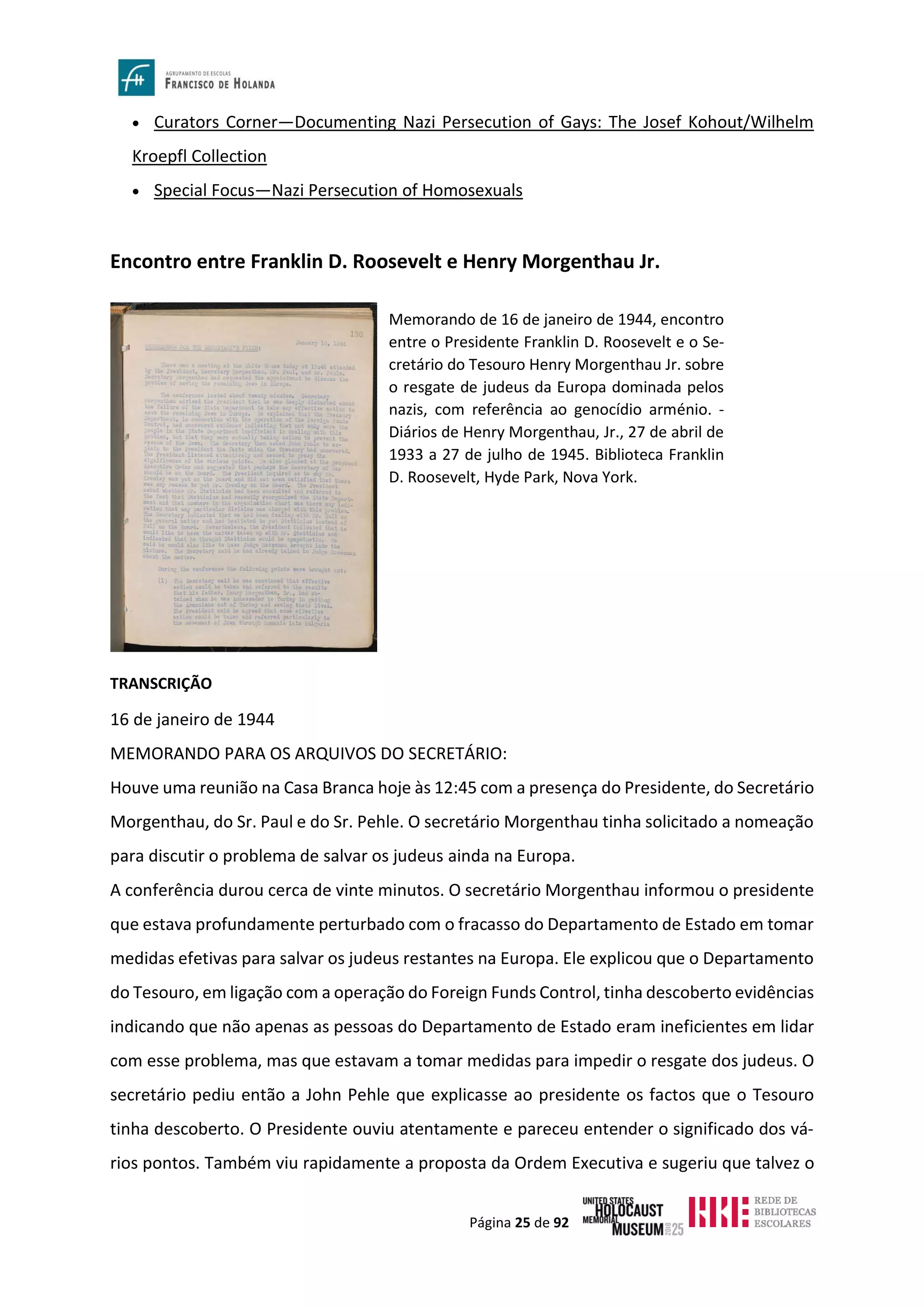 Página 25 de 92
• Curators Corner—Documenting Nazi Persecution of Gays: The Josef Kohout/Wilhelm
Kroepfl Collection
• Special Focus—Nazi Persecution of Homosexuals
Encontro entre Franklin D. Roosevelt e Henry Morgenthau Jr.
TRANSCRIÇÃO
16 de janeiro de 1944
MEMORANDO PARA OS ARQUIVOS DO SECRETÁRIO:
Houve uma reunião na Casa Branca hoje às 12:45 com a presença do Presidente, do Secretário
Morgenthau, do Sr. Paul e do Sr. Pehle. O secretário Morgenthau tinha solicitado a nomeação
para discutir o problema de salvar os judeus ainda na Europa.
A conferência durou cerca de vinte minutos. O secretário Morgenthau informou o presidente
que estava profundamente perturbado com o fracasso do Departamento de Estado em tomar
medidas efetivas para salvar os judeus restantes na Europa. Ele explicou que o Departamento
do Tesouro, em ligação com a operação do Foreign Funds Control, tinha descoberto evidências
indicando que não apenas as pessoas do Departamento de Estado eram ineficientes em lidar
com esse problema, mas que estavam a tomar medidas para impedir o resgate dos judeus. O
secretário pediu então a John Pehle que explicasse ao presidente os factos que o Tesouro
tinha descoberto. O Presidente ouviu atentamente e pareceu entender o significado dos vá-
rios pontos. Também viu rapidamente a proposta da Ordem Executiva e sugeriu que talvez o
Memorando de 16 de janeiro de 1944, encontro
entre o Presidente Franklin D. Roosevelt e o Se-
cretário do Tesouro Henry Morgenthau Jr. sobre
o resgate de judeus da Europa dominada pelos
nazis, com referência ao genocídio arménio. -
Diários de Henry Morgenthau, Jr., 27 de abril de
1933 a 27 de julho de 1945. Biblioteca Franklin
D. Roosevelt, Hyde Park, Nova York.
 