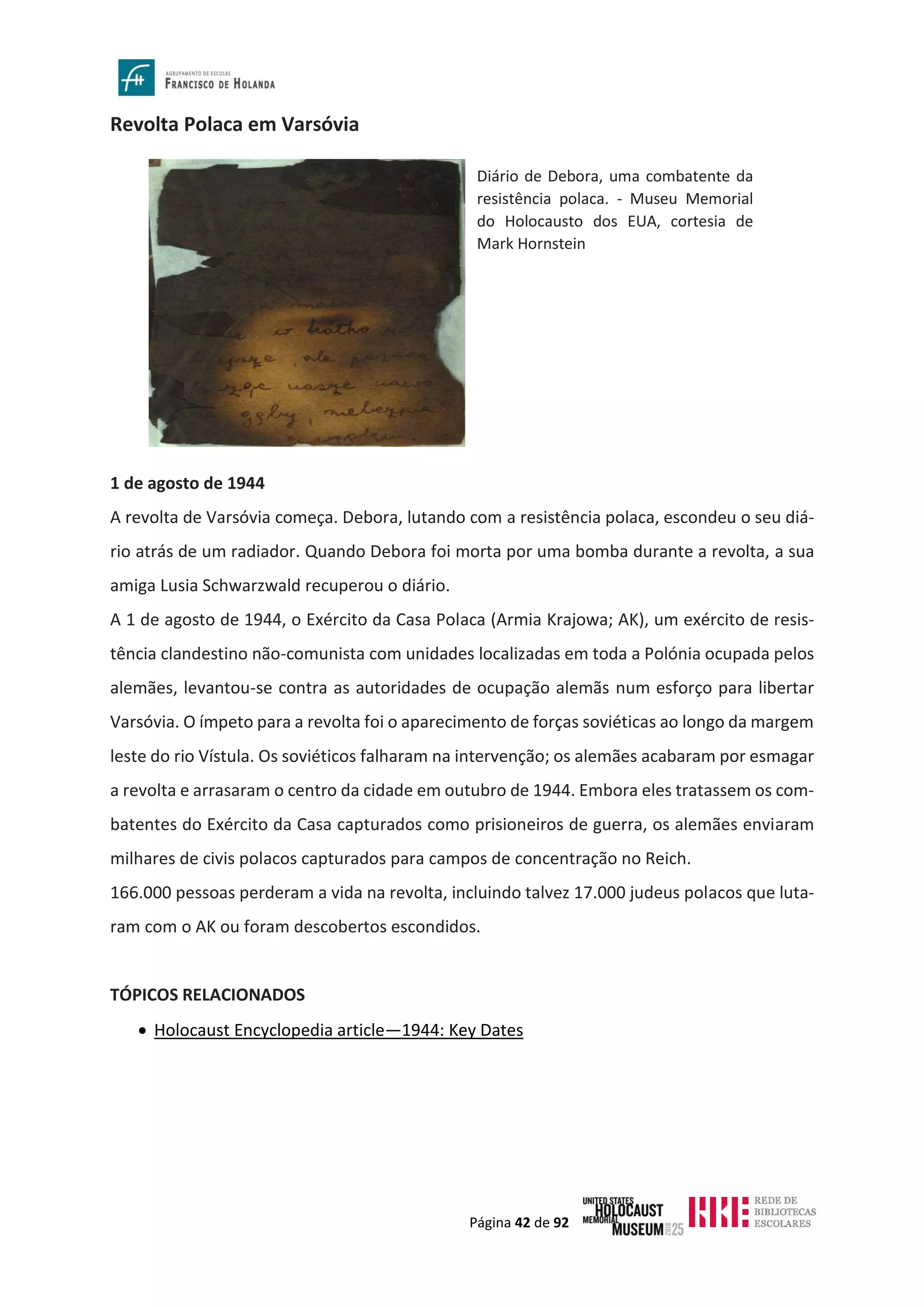 Página 42 de 92
Revolta Polaca em Varsóvia
1 de agosto de 1944
A revolta de Varsóvia começa. Debora, lutando com a resistência polaca, escondeu o seu diá-
rio atrás de um radiador. Quando Debora foi morta por uma bomba durante a revolta, a sua
amiga Lusia Schwarzwald recuperou o diário.
A 1 de agosto de 1944, o Exército da Casa Polaca (Armia Krajowa; AK), um exército de resis-
tência clandestino não-comunista com unidades localizadas em toda a Polónia ocupada pelos
alemães, levantou-se contra as autoridades de ocupação alemãs num esforço para libertar
Varsóvia. O ímpeto para a revolta foi o aparecimento de forças soviéticas ao longo da margem
leste do rio Vístula. Os soviéticos falharam na intervenção; os alemães acabaram por esmagar
a revolta e arrasaram o centro da cidade em outubro de 1944. Embora eles tratassem os com-
batentes do Exército da Casa capturados como prisioneiros de guerra, os alemães enviaram
milhares de civis polacos capturados para campos de concentração no Reich.
166.000 pessoas perderam a vida na revolta, incluindo talvez 17.000 judeus polacos que luta-
ram com o AK ou foram descobertos escondidos.
TÓPICOS RELACIONADOS
• Holocaust Encyclopedia article—1944: Key Dates
Diário de Debora, uma combatente da
resistência polaca. - Museu Memorial
do Holocausto dos EUA, cortesia de
Mark Hornstein
 