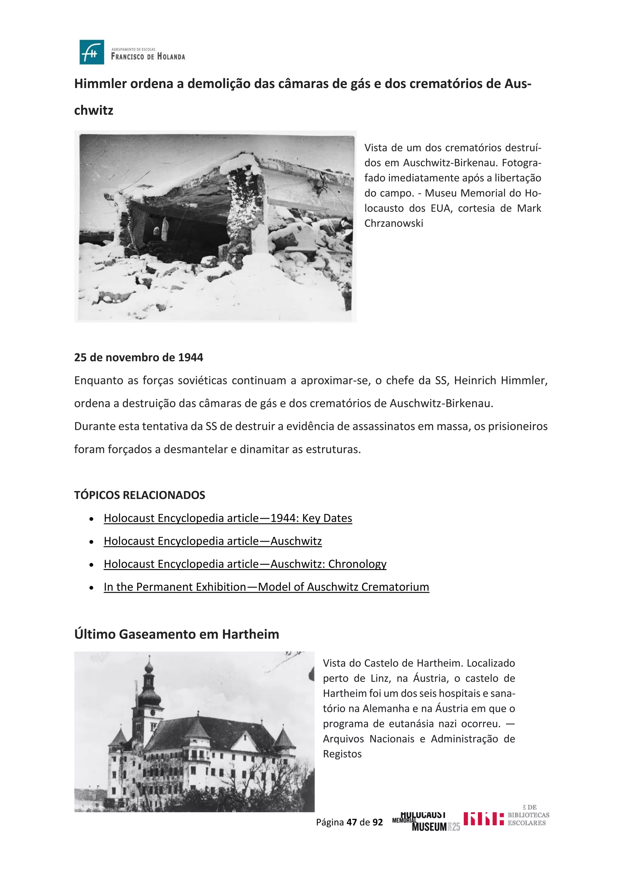 Página 47 de 92
Himmler ordena a demolição das câmaras de gás e dos crematórios de Aus-
chwitz
25 de novembro de 1944
Enquanto as forças soviéticas continuam a aproximar-se, o chefe da SS, Heinrich Himmler,
ordena a destruição das câmaras de gás e dos crematórios de Auschwitz-Birkenau.
Durante esta tentativa da SS de destruir a evidência de assassinatos em massa, os prisioneiros
foram forçados a desmantelar e dinamitar as estruturas.
TÓPICOS RELACIONADOS
• Holocaust Encyclopedia article—1944: Key Dates
• Holocaust Encyclopedia article—Auschwitz
• Holocaust Encyclopedia article—Auschwitz: Chronology
• In the Permanent Exhibition—Model of Auschwitz Crematorium
Último Gaseamento em Hartheim
Vista de um dos crematórios destruí-
dos em Auschwitz-Birkenau. Fotogra-
fado imediatamente após a libertação
do campo. - Museu Memorial do Ho-
locausto dos EUA, cortesia de Mark
Chrzanowski
Vista do Castelo de Hartheim. Localizado
perto de Linz, na Áustria, o castelo de
Hartheim foi um dos seis hospitais e sana-
tório na Alemanha e na Áustria em que o
programa de eutanásia nazi ocorreu. —
Arquivos Nacionais e Administração de
Registos
 