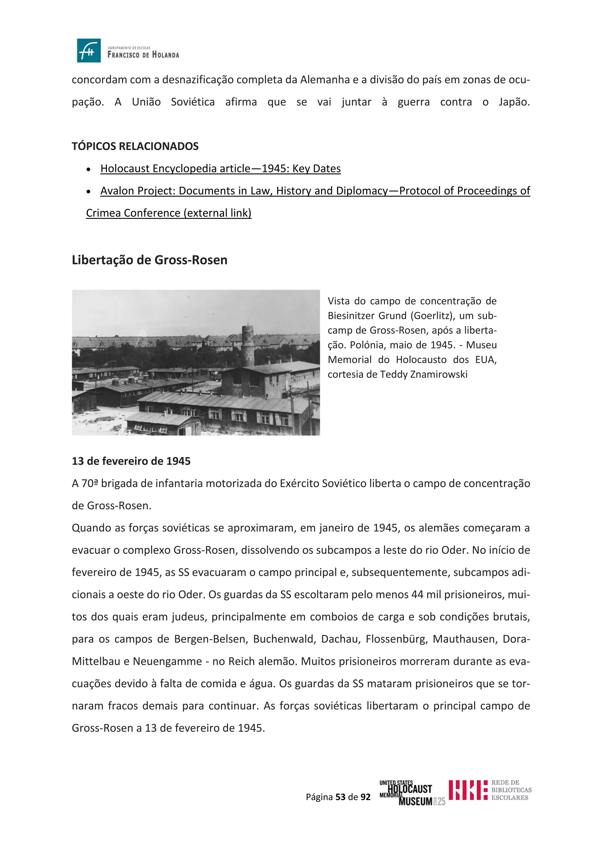 Página 53 de 92
concordam com a desnazificação completa da Alemanha e a divisão do país em zonas de ocu-
pação. A União Soviética afirma que se vai juntar à guerra contra o Japão.
TÓPICOS RELACIONADOS
• Holocaust Encyclopedia article—1945: Key Dates
• Avalon Project: Documents in Law, History and Diplomacy—Protocol of Proceedings of
Crimea Conference (external link)
Libertação de Gross-Rosen
13 de fevereiro de 1945
A 70ª brigada de infantaria motorizada do Exército Soviético liberta o campo de concentração
de Gross-Rosen.
Quando as forças soviéticas se aproximaram, em janeiro de 1945, os alemães começaram a
evacuar o complexo Gross-Rosen, dissolvendo os subcampos a leste do rio Oder. No início de
fevereiro de 1945, as SS evacuaram o campo principal e, subsequentemente, subcampos adi-
cionais a oeste do rio Oder. Os guardas da SS escoltaram pelo menos 44 mil prisioneiros, mui-
tos dos quais eram judeus, principalmente em comboios de carga e sob condições brutais,
para os campos de Bergen-Belsen, Buchenwald, Dachau, Flossenbürg, Mauthausen, Dora-
Mittelbau e Neuengamme - no Reich alemão. Muitos prisioneiros morreram durante as eva-
cuações devido à falta de comida e água. Os guardas da SS mataram prisioneiros que se tor-
naram fracos demais para continuar. As forças soviéticas libertaram o principal campo de
Gross-Rosen a 13 de fevereiro de 1945.
Vista do campo de concentração de
Biesinitzer Grund (Goerlitz), um sub-
camp de Gross-Rosen, após a liberta-
ção. Polónia, maio de 1945. - Museu
Memorial do Holocausto dos EUA,
cortesia de Teddy Znamirowski
 