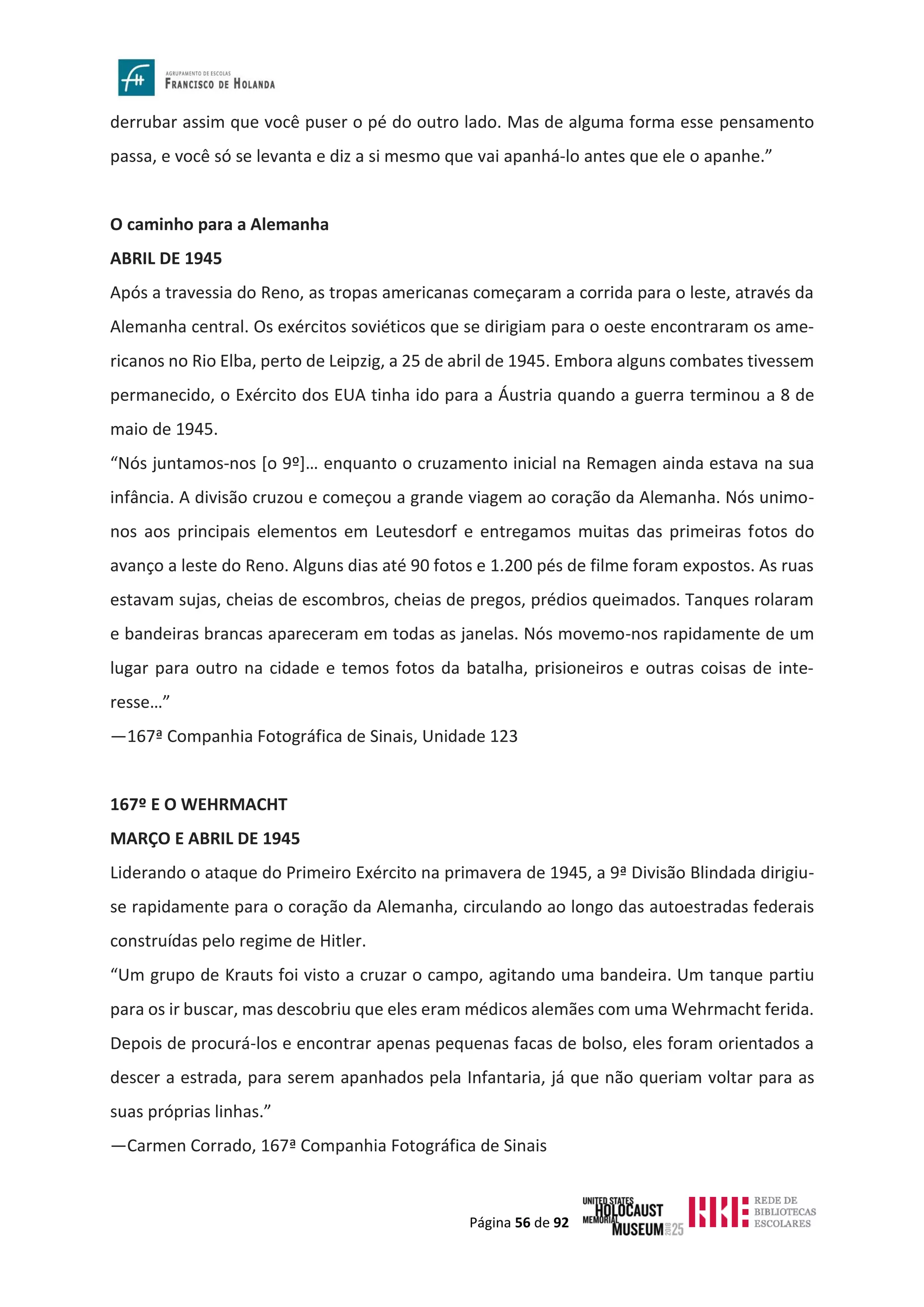 Página 56 de 92
derrubar assim que você puser o pé do outro lado. Mas de alguma forma esse pensamento
passa, e você só se levanta e diz a si mesmo que vai apanhá-lo antes que ele o apanhe.”
O caminho para a Alemanha
ABRIL DE 1945
Após a travessia do Reno, as tropas americanas começaram a corrida para o leste, através da
Alemanha central. Os exércitos soviéticos que se dirigiam para o oeste encontraram os ame-
ricanos no Rio Elba, perto de Leipzig, a 25 de abril de 1945. Embora alguns combates tivessem
permanecido, o Exército dos EUA tinha ido para a Áustria quando a guerra terminou a 8 de
maio de 1945.
“Nós juntamos-nos [o 9º]… enquanto o cruzamento inicial na Remagen ainda estava na sua
infância. A divisão cruzou e começou a grande viagem ao coração da Alemanha. Nós unimo-
nos aos principais elementos em Leutesdorf e entregamos muitas das primeiras fotos do
avanço a leste do Reno. Alguns dias até 90 fotos e 1.200 pés de filme foram expostos. As ruas
estavam sujas, cheias de escombros, cheias de pregos, prédios queimados. Tanques rolaram
e bandeiras brancas apareceram em todas as janelas. Nós movemo-nos rapidamente de um
lugar para outro na cidade e temos fotos da batalha, prisioneiros e outras coisas de inte-
resse…”
—167ª Companhia Fotográfica de Sinais, Unidade 123
167º E O WEHRMACHT
MARÇO E ABRIL DE 1945
Liderando o ataque do Primeiro Exército na primavera de 1945, a 9ª Divisão Blindada dirigiu-
se rapidamente para o coração da Alemanha, circulando ao longo das autoestradas federais
construídas pelo regime de Hitler.
“Um grupo de Krauts foi visto a cruzar o campo, agitando uma bandeira. Um tanque partiu
para os ir buscar, mas descobriu que eles eram médicos alemães com uma Wehrmacht ferida.
Depois de procurá-los e encontrar apenas pequenas facas de bolso, eles foram orientados a
descer a estrada, para serem apanhados pela Infantaria, já que não queriam voltar para as
suas próprias linhas.”
—Carmen Corrado, 167ª Companhia Fotográfica de Sinais
 