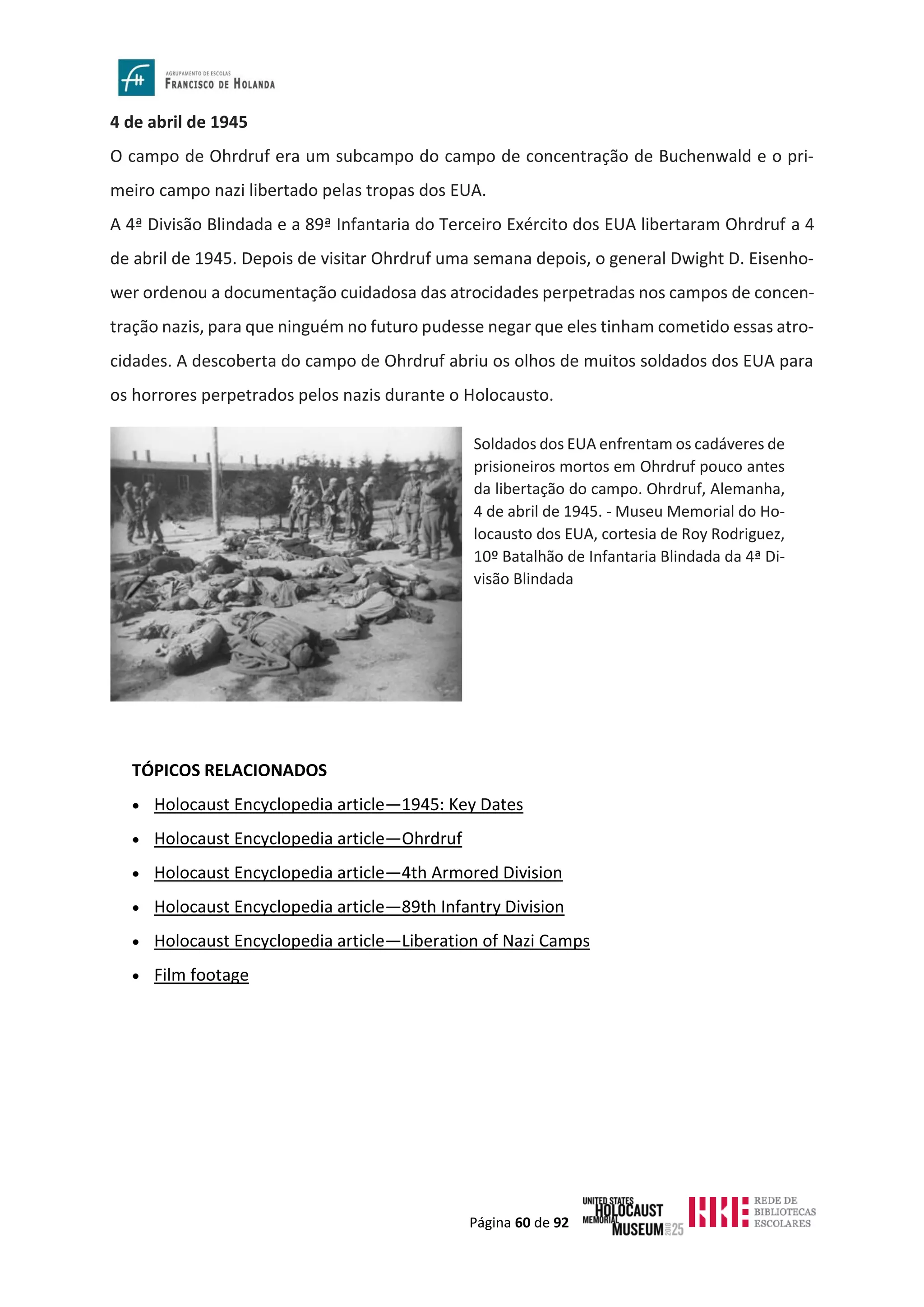 Página 60 de 92
4 de abril de 1945
O campo de Ohrdruf era um subcampo do campo de concentração de Buchenwald e o pri-
meiro campo nazi libertado pelas tropas dos EUA.
A 4ª Divisão Blindada e a 89ª Infantaria do Terceiro Exército dos EUA libertaram Ohrdruf a 4
de abril de 1945. Depois de visitar Ohrdruf uma semana depois, o general Dwight D. Eisenho-
wer ordenou a documentação cuidadosa das atrocidades perpetradas nos campos de concen-
tração nazis, para que ninguém no futuro pudesse negar que eles tinham cometido essas atro-
cidades. A descoberta do campo de Ohrdruf abriu os olhos de muitos soldados dos EUA para
os horrores perpetrados pelos nazis durante o Holocausto.
TÓPICOS RELACIONADOS
• Holocaust Encyclopedia article—1945: Key Dates
• Holocaust Encyclopedia article—Ohrdruf
• Holocaust Encyclopedia article—4th Armored Division
• Holocaust Encyclopedia article—89th Infantry Division
• Holocaust Encyclopedia article—Liberation of Nazi Camps
• Film footage
Soldados dos EUA enfrentam os cadáveres de
prisioneiros mortos em Ohrdruf pouco antes
da libertação do campo. Ohrdruf, Alemanha,
4 de abril de 1945. - Museu Memorial do Ho-
locausto dos EUA, cortesia de Roy Rodriguez,
10º Batalhão de Infantaria Blindada da 4ª Di-
visão Blindada
 