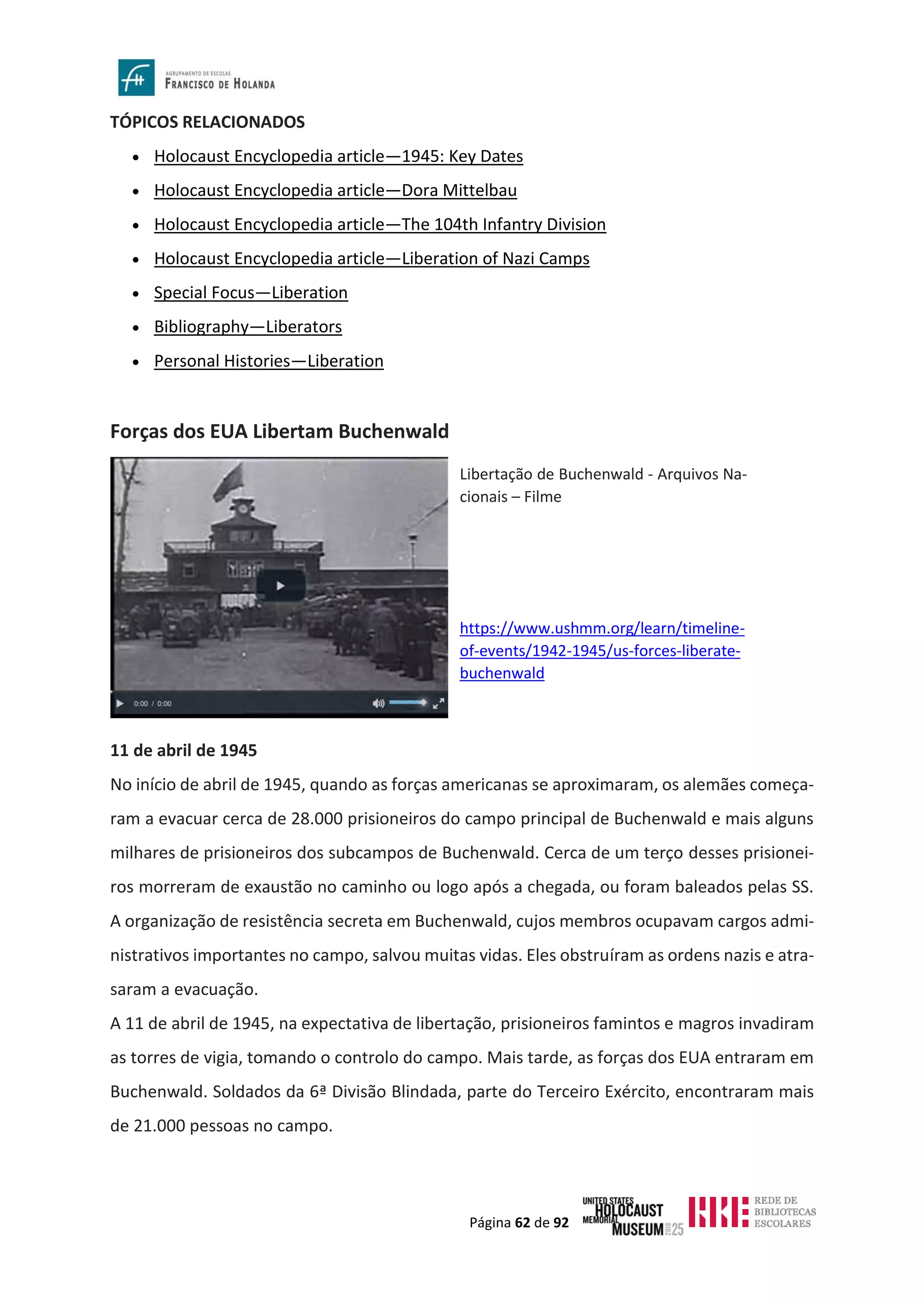 Página 62 de 92
TÓPICOS RELACIONADOS
• Holocaust Encyclopedia article—1945: Key Dates
• Holocaust Encyclopedia article—Dora Mittelbau
• Holocaust Encyclopedia article—The 104th Infantry Division
• Holocaust Encyclopedia article—Liberation of Nazi Camps
• Special Focus—Liberation
• Bibliography—Liberators
• Personal Histories—Liberation
Forças dos EUA Libertam Buchenwald
11 de abril de 1945
No início de abril de 1945, quando as forças americanas se aproximaram, os alemães começa-
ram a evacuar cerca de 28.000 prisioneiros do campo principal de Buchenwald e mais alguns
milhares de prisioneiros dos subcampos de Buchenwald. Cerca de um terço desses prisionei-
ros morreram de exaustão no caminho ou logo após a chegada, ou foram baleados pelas SS.
A organização de resistência secreta em Buchenwald, cujos membros ocupavam cargos admi-
nistrativos importantes no campo, salvou muitas vidas. Eles obstruíram as ordens nazis e atra-
saram a evacuação.
A 11 de abril de 1945, na expectativa de libertação, prisioneiros famintos e magros invadiram
as torres de vigia, tomando o controlo do campo. Mais tarde, as forças dos EUA entraram em
Buchenwald. Soldados da 6ª Divisão Blindada, parte do Terceiro Exército, encontraram mais
de 21.000 pessoas no campo.
Libertação de Buchenwald - Arquivos Na-
cionais – Filme
https://www.ushmm.org/learn/timeline-
of-events/1942-1945/us-forces-liberate-
buchenwald
 