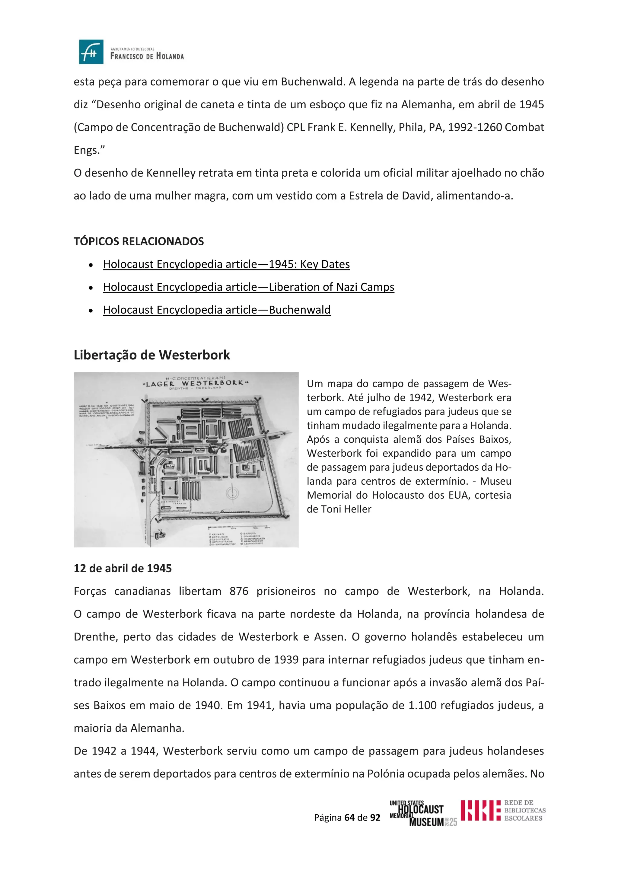Página 64 de 92
esta peça para comemorar o que viu em Buchenwald. A legenda na parte de trás do desenho
diz “Desenho original de caneta e tinta de um esboço que fiz na Alemanha, em abril de 1945
(Campo de Concentração de Buchenwald) CPL Frank E. Kennelly, Phila, PA, 1992-1260 Combat
Engs.”
O desenho de Kennelley retrata em tinta preta e colorida um oficial militar ajoelhado no chão
ao lado de uma mulher magra, com um vestido com a Estrela de David, alimentando-a.
TÓPICOS RELACIONADOS
• Holocaust Encyclopedia article—1945: Key Dates
• Holocaust Encyclopedia article—Liberation of Nazi Camps
• Holocaust Encyclopedia article—Buchenwald
Libertação de Westerbork
12 de abril de 1945
Forças canadianas libertam 876 prisioneiros no campo de Westerbork, na Holanda.
O campo de Westerbork ficava na parte nordeste da Holanda, na província holandesa de
Drenthe, perto das cidades de Westerbork e Assen. O governo holandês estabeleceu um
campo em Westerbork em outubro de 1939 para internar refugiados judeus que tinham en-
trado ilegalmente na Holanda. O campo continuou a funcionar após a invasão alemã dos Paí-
ses Baixos em maio de 1940. Em 1941, havia uma população de 1.100 refugiados judeus, a
maioria da Alemanha.
De 1942 a 1944, Westerbork serviu como um campo de passagem para judeus holandeses
antes de serem deportados para centros de extermínio na Polónia ocupada pelos alemães. No
Um mapa do campo de passagem de Wes-
terbork. Até julho de 1942, Westerbork era
um campo de refugiados para judeus que se
tinham mudado ilegalmente para a Holanda.
Após a conquista alemã dos Países Baixos,
Westerbork foi expandido para um campo
de passagem para judeus deportados da Ho-
landa para centros de extermínio. - Museu
Memorial do Holocausto dos EUA, cortesia
de Toni Heller
 