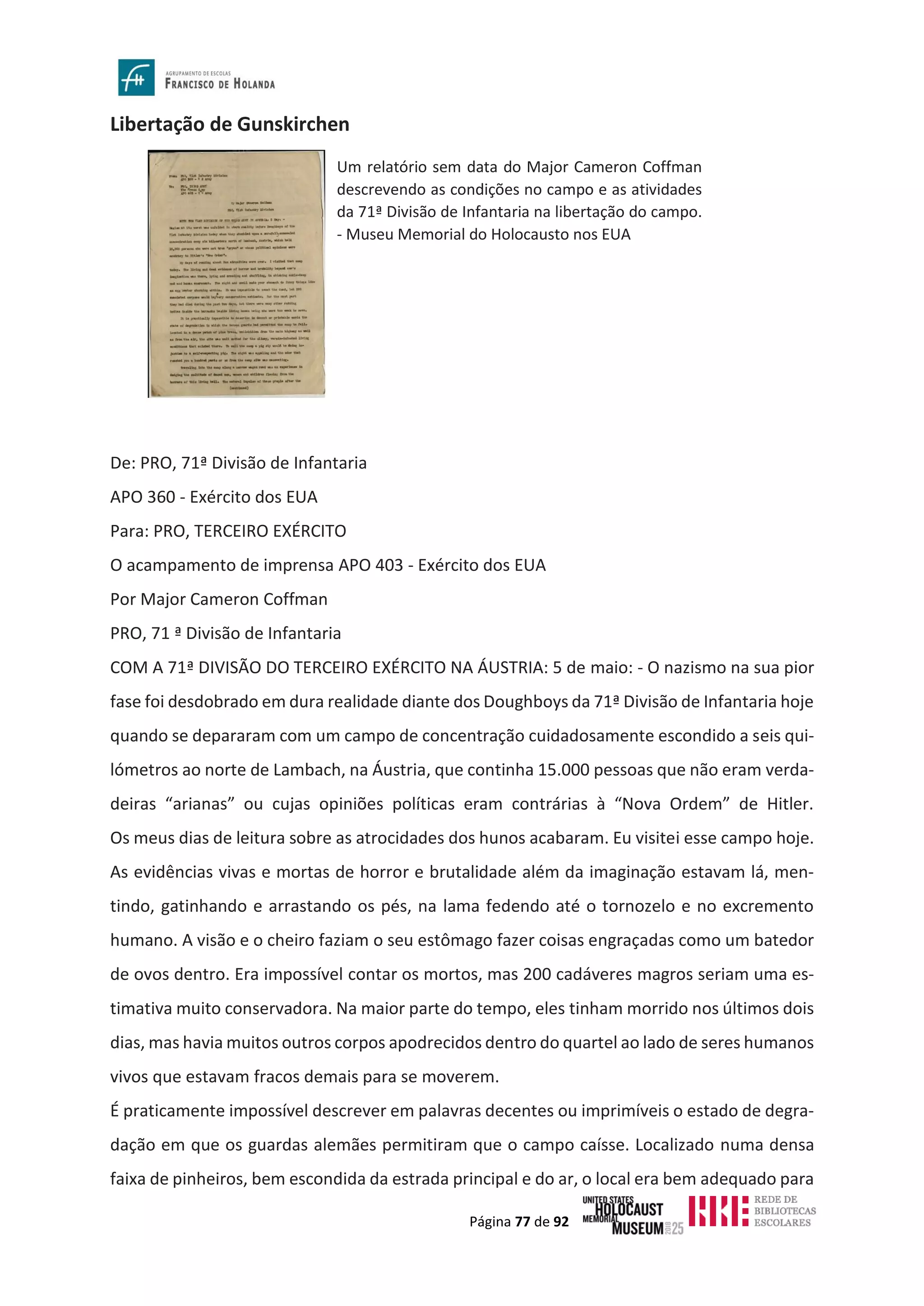 Página 77 de 92
Libertação de Gunskirchen
De: PRO, 71ª Divisão de Infantaria
APO 360 - Exército dos EUA
Para: PRO, TERCEIRO EXÉRCITO
O acampamento de imprensa APO 403 - Exército dos EUA
Por Major Cameron Coffman
PRO, 71 ª Divisão de Infantaria
COM A 71ª DIVISÃO DO TERCEIRO EXÉRCITO NA ÁUSTRIA: 5 de maio: - O nazismo na sua pior
fase foi desdobrado em dura realidade diante dos Doughboys da 71ª Divisão de Infantaria hoje
quando se depararam com um campo de concentração cuidadosamente escondido a seis qui-
lómetros ao norte de Lambach, na Áustria, que continha 15.000 pessoas que não eram verda-
deiras “arianas” ou cujas opiniões políticas eram contrárias à “Nova Ordem” de Hitler.
Os meus dias de leitura sobre as atrocidades dos hunos acabaram. Eu visitei esse campo hoje.
As evidências vivas e mortas de horror e brutalidade além da imaginação estavam lá, men-
tindo, gatinhando e arrastando os pés, na lama fedendo até o tornozelo e no excremento
humano. A visão e o cheiro faziam o seu estômago fazer coisas engraçadas como um batedor
de ovos dentro. Era impossível contar os mortos, mas 200 cadáveres magros seriam uma es-
timativa muito conservadora. Na maior parte do tempo, eles tinham morrido nos últimos dois
dias, mas havia muitos outros corpos apodrecidos dentro do quartel ao lado de seres humanos
vivos que estavam fracos demais para se moverem.
É praticamente impossível descrever em palavras decentes ou imprimíveis o estado de degra-
dação em que os guardas alemães permitiram que o campo caísse. Localizado numa densa
faixa de pinheiros, bem escondida da estrada principal e do ar, o local era bem adequado para
Um relatório sem data do Major Cameron Coffman
descrevendo as condições no campo e as atividades
da 71ª Divisão de Infantaria na libertação do campo.
- Museu Memorial do Holocausto nos EUA
 