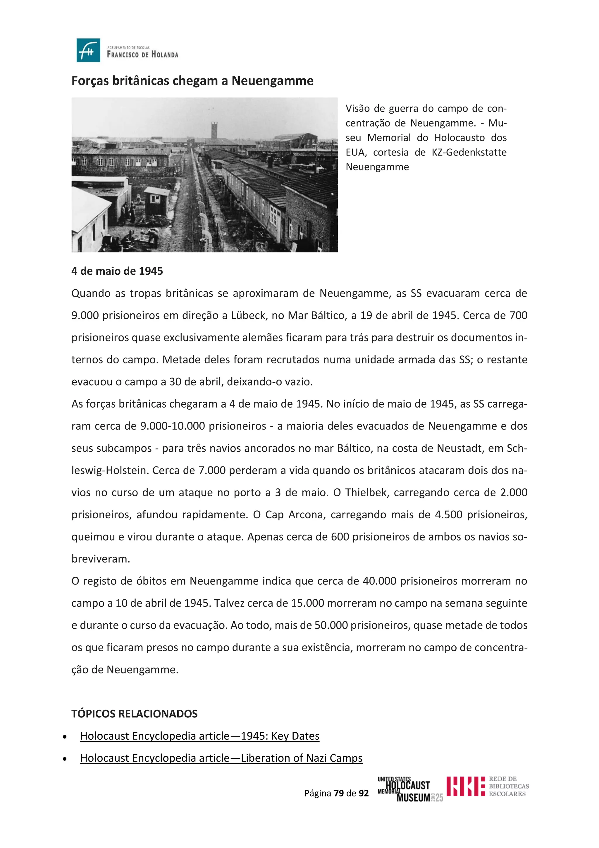 Página 79 de 92
Forças britânicas chegam a Neuengamme
4 de maio de 1945
Quando as tropas britânicas se aproximaram de Neuengamme, as SS evacuaram cerca de
9.000 prisioneiros em direção a Lübeck, no Mar Báltico, a 19 de abril de 1945. Cerca de 700
prisioneiros quase exclusivamente alemães ficaram para trás para destruir os documentos in-
ternos do campo. Metade deles foram recrutados numa unidade armada das SS; o restante
evacuou o campo a 30 de abril, deixando-o vazio.
As forças britânicas chegaram a 4 de maio de 1945. No início de maio de 1945, as SS carrega-
ram cerca de 9.000-10.000 prisioneiros - a maioria deles evacuados de Neuengamme e dos
seus subcampos - para três navios ancorados no mar Báltico, na costa de Neustadt, em Sch-
leswig-Holstein. Cerca de 7.000 perderam a vida quando os britânicos atacaram dois dos na-
vios no curso de um ataque no porto a 3 de maio. O Thielbek, carregando cerca de 2.000
prisioneiros, afundou rapidamente. O Cap Arcona, carregando mais de 4.500 prisioneiros,
queimou e virou durante o ataque. Apenas cerca de 600 prisioneiros de ambos os navios so-
breviveram.
O registo de óbitos em Neuengamme indica que cerca de 40.000 prisioneiros morreram no
campo a 10 de abril de 1945. Talvez cerca de 15.000 morreram no campo na semana seguinte
e durante o curso da evacuação. Ao todo, mais de 50.000 prisioneiros, quase metade de todos
os que ficaram presos no campo durante a sua existência, morreram no campo de concentra-
ção de Neuengamme.
TÓPICOS RELACIONADOS
• Holocaust Encyclopedia article—1945: Key Dates
• Holocaust Encyclopedia article—Liberation of Nazi Camps
Visão de guerra do campo de con-
centração de Neuengamme. - Mu-
seu Memorial do Holocausto dos
EUA, cortesia de KZ-Gedenkstatte
Neuengamme
 