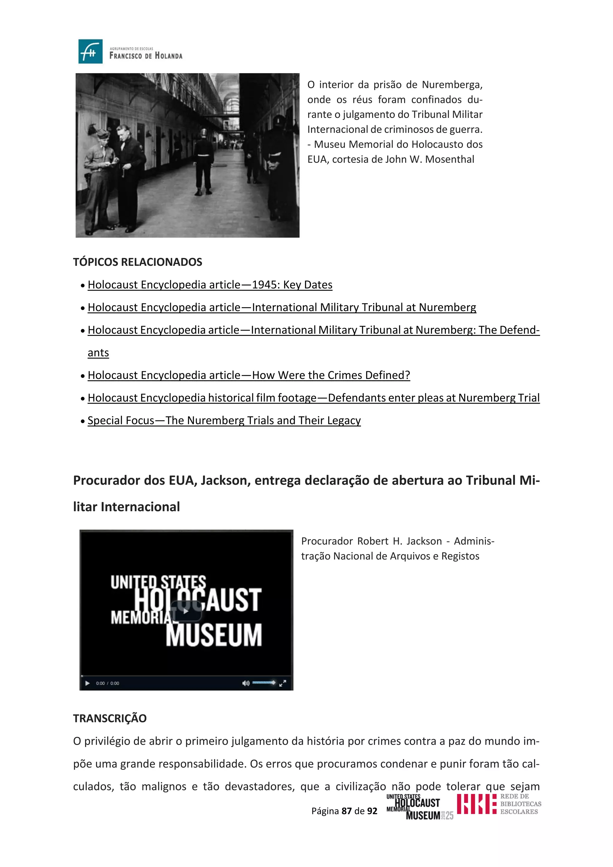 Página 87 de 92
TÓPICOS RELACIONADOS
• Holocaust Encyclopedia article—1945: Key Dates
• Holocaust Encyclopedia article—International Military Tribunal at Nuremberg
• Holocaust Encyclopedia article—International Military Tribunal at Nuremberg: The Defend-
ants
• Holocaust Encyclopedia article—How Were the Crimes Defined?
• Holocaust Encyclopedia historical film footage—Defendants enter pleas at Nuremberg Trial
• Special Focus—The Nuremberg Trials and Their Legacy
Procurador dos EUA, Jackson, entrega declaração de abertura ao Tribunal Mi-
litar Internacional
TRANSCRIÇÃO
O privilégio de abrir o primeiro julgamento da história por crimes contra a paz do mundo im-
põe uma grande responsabilidade. Os erros que procuramos condenar e punir foram tão cal-
culados, tão malignos e tão devastadores, que a civilização não pode tolerar que sejam
O interior da prisão de Nuremberga,
onde os réus foram confinados du-
rante o julgamento do Tribunal Militar
Internacional de criminosos de guerra.
- Museu Memorial do Holocausto dos
EUA, cortesia de John W. Mosenthal
Procurador Robert H. Jackson - Adminis-
tração Nacional de Arquivos e Registos
 