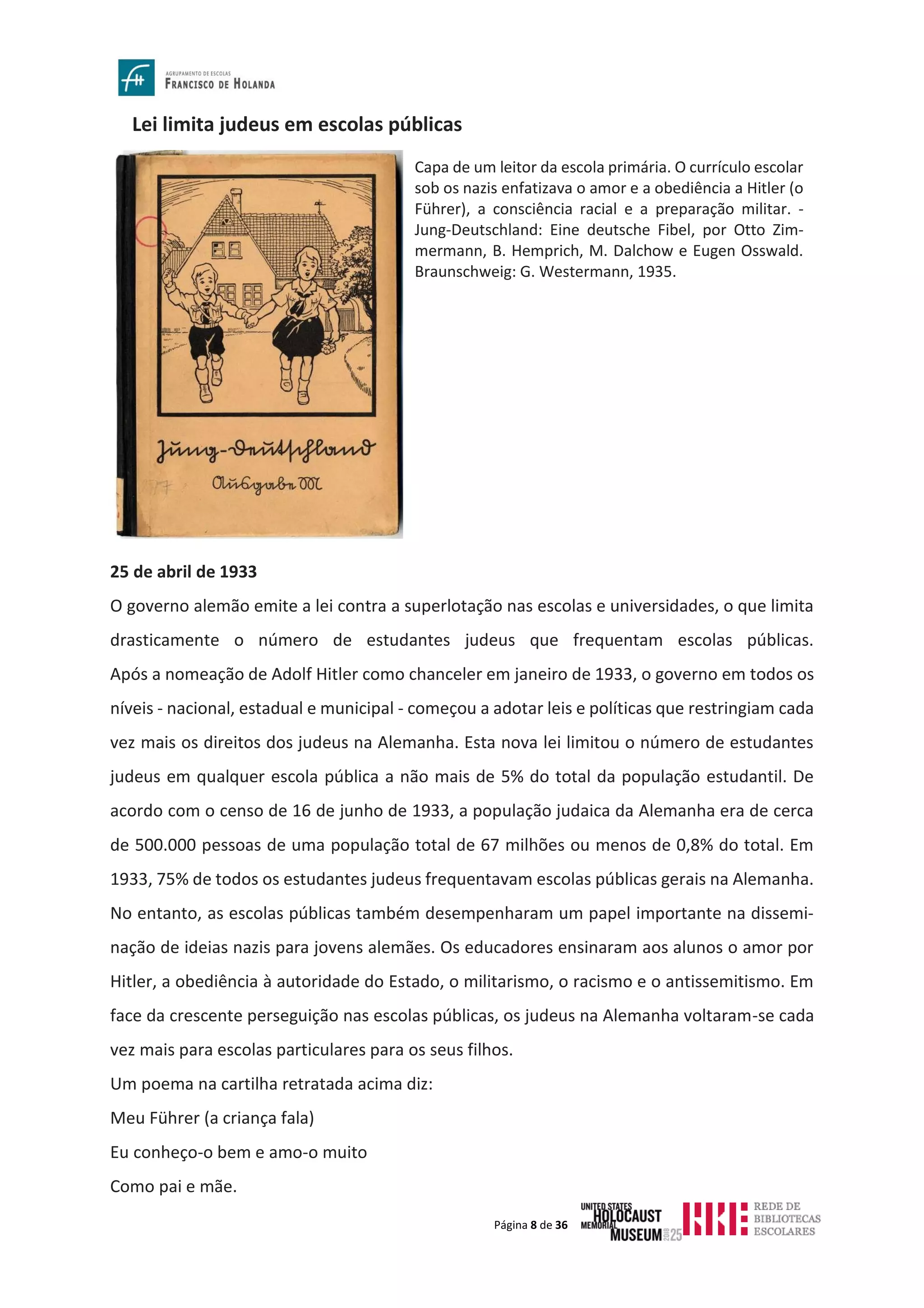 Página 8 de 36
Lei limita judeus em escolas públicas
25 de abril de 1933
O governo alemão emite a lei contra a superlotação nas escolas e universidades, o que limita
drasticamente o número de estudantes judeus que frequentam escolas públicas.
Após a nomeação de Adolf Hitler como chanceler em janeiro de 1933, o governo em todos os
níveis - nacional, estadual e municipal - começou a adotar leis e políticas que restringiam cada
vez mais os direitos dos judeus na Alemanha. Esta nova lei limitou o número de estudantes
judeus em qualquer escola pública a não mais de 5% do total da população estudantil. De
acordo com o censo de 16 de junho de 1933, a população judaica da Alemanha era de cerca
de 500.000 pessoas de uma população total de 67 milhões ou menos de 0,8% do total. Em
1933, 75% de todos os estudantes judeus frequentavam escolas públicas gerais na Alemanha.
No entanto, as escolas públicas também desempenharam um papel importante na dissemi-
nação de ideias nazis para jovens alemães. Os educadores ensinaram aos alunos o amor por
Hitler, a obediência à autoridade do Estado, o militarismo, o racismo e o antissemitismo. Em
face da crescente perseguição nas escolas públicas, os judeus na Alemanha voltaram-se cada
vez mais para escolas particulares para os seus filhos.
Um poema na cartilha retratada acima diz:
Meu Führer (a criança fala)
Eu conheço-o bem e amo-o muito
Como pai e mãe.
Capa de um leitor da escola primária. O currículo escolar
sob os nazis enfatizava o amor e a obediência a Hitler (o
Führer), a consciência racial e a preparação militar. -
Jung-Deutschland: Eine deutsche Fibel, por Otto Zim-
mermann, B. Hemprich, M. Dalchow e Eugen Osswald.
Braunschweig: G. Westermann, 1935.
 