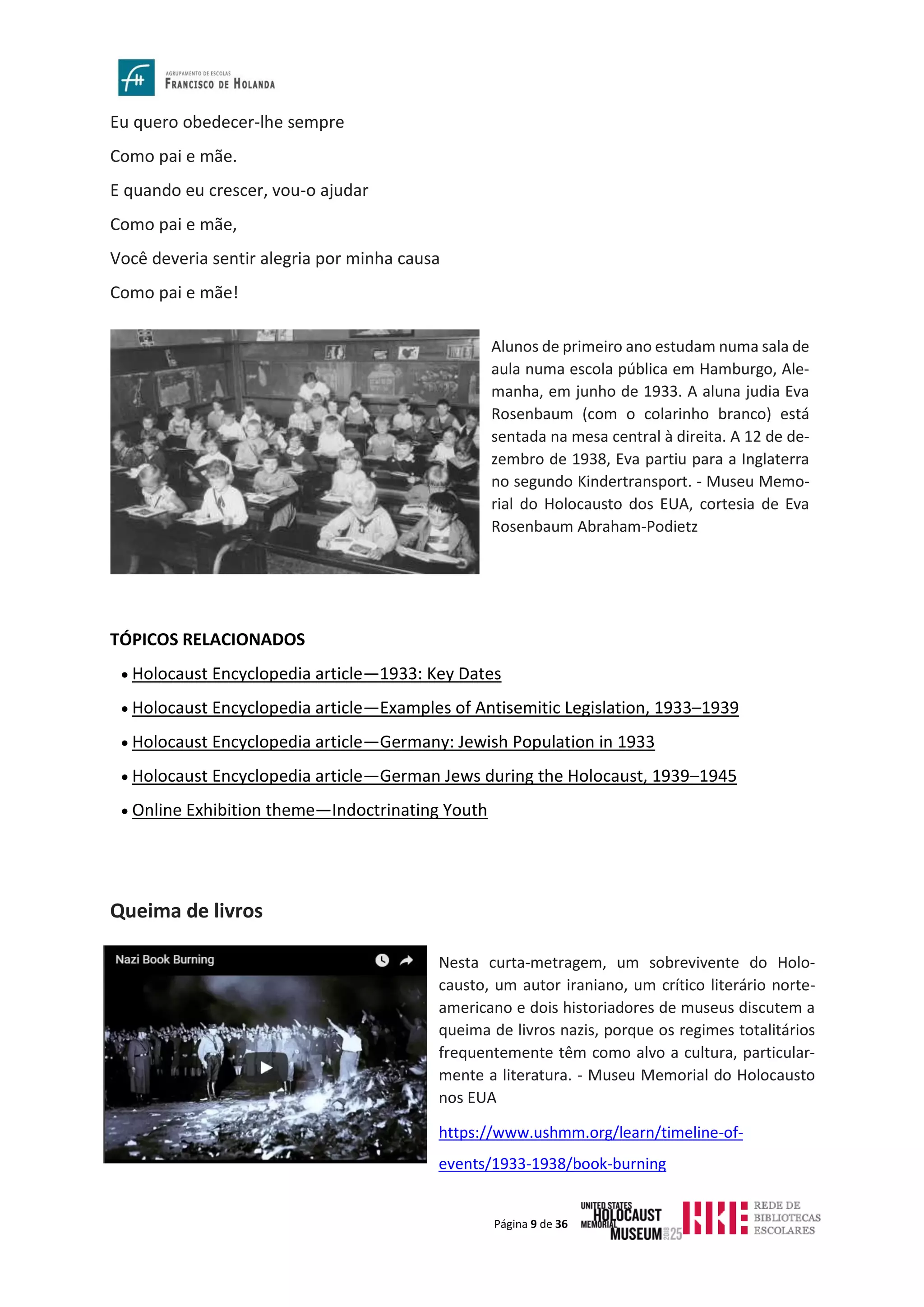 Página 9 de 36
Eu quero obedecer-lhe sempre
Como pai e mãe.
E quando eu crescer, vou-o ajudar
Como pai e mãe,
Você deveria sentir alegria por minha causa
Como pai e mãe!
TÓPICOS RELACIONADOS
• Holocaust Encyclopedia article—1933: Key Dates
• Holocaust Encyclopedia article—Examples of Antisemitic Legislation, 1933–1939
• Holocaust Encyclopedia article—Germany: Jewish Population in 1933
• Holocaust Encyclopedia article—German Jews during the Holocaust, 1939–1945
• Online Exhibition theme—Indoctrinating Youth
Queima de livros
Alunos de primeiro ano estudam numa sala de
aula numa escola pública em Hamburgo, Ale-
manha, em junho de 1933. A aluna judia Eva
Rosenbaum (com o colarinho branco) está
sentada na mesa central à direita. A 12 de de-
zembro de 1938, Eva partiu para a Inglaterra
no segundo Kindertransport. - Museu Memo-
rial do Holocausto dos EUA, cortesia de Eva
Rosenbaum Abraham-Podietz
Nesta curta-metragem, um sobrevivente do Holo-
causto, um autor iraniano, um crítico literário norte-
americano e dois historiadores de museus discutem a
queima de livros nazis, porque os regimes totalitários
frequentemente têm como alvo a cultura, particular-
mente a literatura. - Museu Memorial do Holocausto
nos EUA
https://www.ushmm.org/learn/timeline-of-
events/1933-1938/book-burning
 