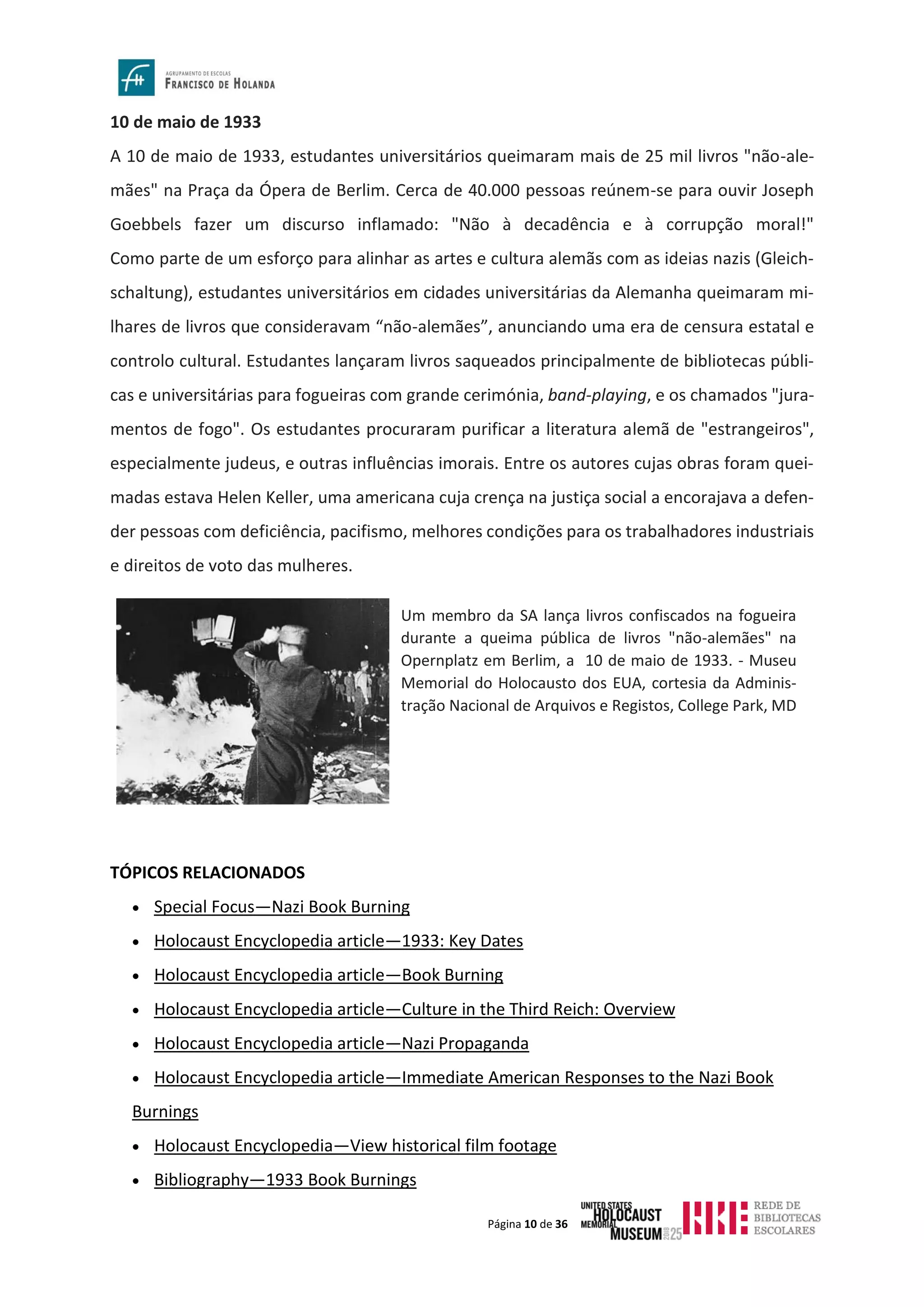Página 10 de 36
10 de maio de 1933
A 10 de maio de 1933, estudantes universitários queimaram mais de 25 mil livros "não-ale-
mães" na Praça da Ópera de Berlim. Cerca de 40.000 pessoas reúnem-se para ouvir Joseph
Goebbels fazer um discurso inflamado: "Não à decadência e à corrupção moral!"
Como parte de um esforço para alinhar as artes e cultura alemãs com as ideias nazis (Gleich-
schaltung), estudantes universitários em cidades universitárias da Alemanha queimaram mi-
lhares de livros que consideravam “não-alemães”, anunciando uma era de censura estatal e
controlo cultural. Estudantes lançaram livros saqueados principalmente de bibliotecas públi-
cas e universitárias para fogueiras com grande cerimónia, band-playing, e os chamados "jura-
mentos de fogo". Os estudantes procuraram purificar a literatura alemã de "estrangeiros",
especialmente judeus, e outras influências imorais. Entre os autores cujas obras foram quei-
madas estava Helen Keller, uma americana cuja crença na justiça social a encorajava a defen-
der pessoas com deficiência, pacifismo, melhores condições para os trabalhadores industriais
e direitos de voto das mulheres.
TÓPICOS RELACIONADOS
• Special Focus—Nazi Book Burning
• Holocaust Encyclopedia article—1933: Key Dates
• Holocaust Encyclopedia article—Book Burning
• Holocaust Encyclopedia article—Culture in the Third Reich: Overview
• Holocaust Encyclopedia article—Nazi Propaganda
• Holocaust Encyclopedia article—Immediate American Responses to the Nazi Book
Burnings
• Holocaust Encyclopedia—View historical film footage
• Bibliography—1933 Book Burnings
Um membro da SA lança livros confiscados na fogueira
durante a queima pública de livros "não-alemães" na
Opernplatz em Berlim, a 10 de maio de 1933. - Museu
Memorial do Holocausto dos EUA, cortesia da Adminis-
tração Nacional de Arquivos e Registos, College Park, MD
 