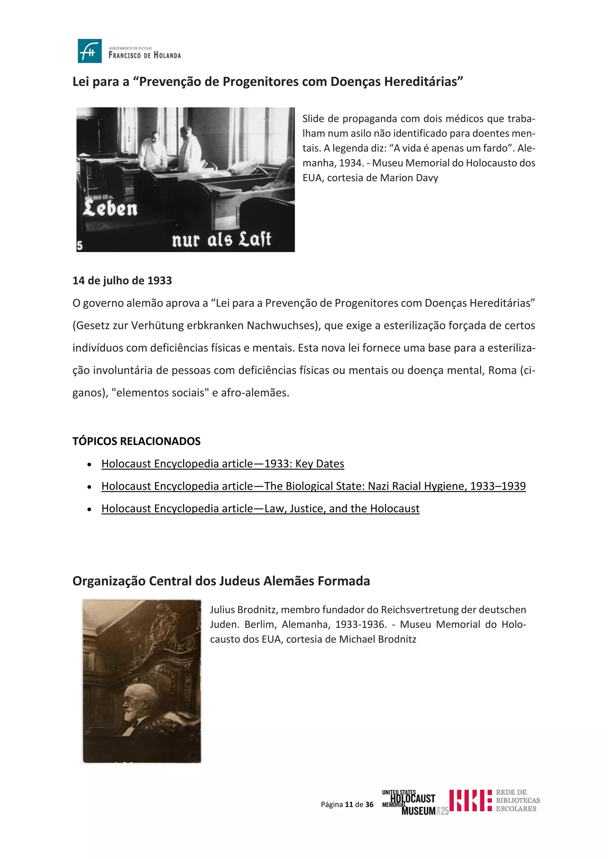 Página 11 de 36
Lei para a “Prevenção de Progenitores com Doenças Hereditárias”
14 de julho de 1933
O governo alemão aprova a “Lei para a Prevenção de Progenitores com Doenças Hereditárias”
(Gesetz zur Verhütung erbkranken Nachwuchses), que exige a esterilização forçada de certos
indivíduos com deficiências físicas e mentais. Esta nova lei fornece uma base para a esteriliza-
ção involuntária de pessoas com deficiências físicas ou mentais ou doença mental, Roma (ci-
ganos), "elementos sociais" e afro-alemães.
TÓPICOS RELACIONADOS
• Holocaust Encyclopedia article—1933: Key Dates
• Holocaust Encyclopedia article—The Biological State: Nazi Racial Hygiene, 1933–1939
• Holocaust Encyclopedia article—Law, Justice, and the Holocaust
Organização Central dos Judeus Alemães Formada
Slide de propaganda com dois médicos que traba-
lham num asilo não identificado para doentes men-
tais. A legenda diz: “A vida é apenas um fardo”. Ale-
manha, 1934. - Museu Memorial do Holocausto dos
EUA, cortesia de Marion Davy
Julius Brodnitz, membro fundador do Reichsvertretung der deutschen
Juden. Berlim, Alemanha, 1933-1936. - Museu Memorial do Holo-
causto dos EUA, cortesia de Michael Brodnitz
 