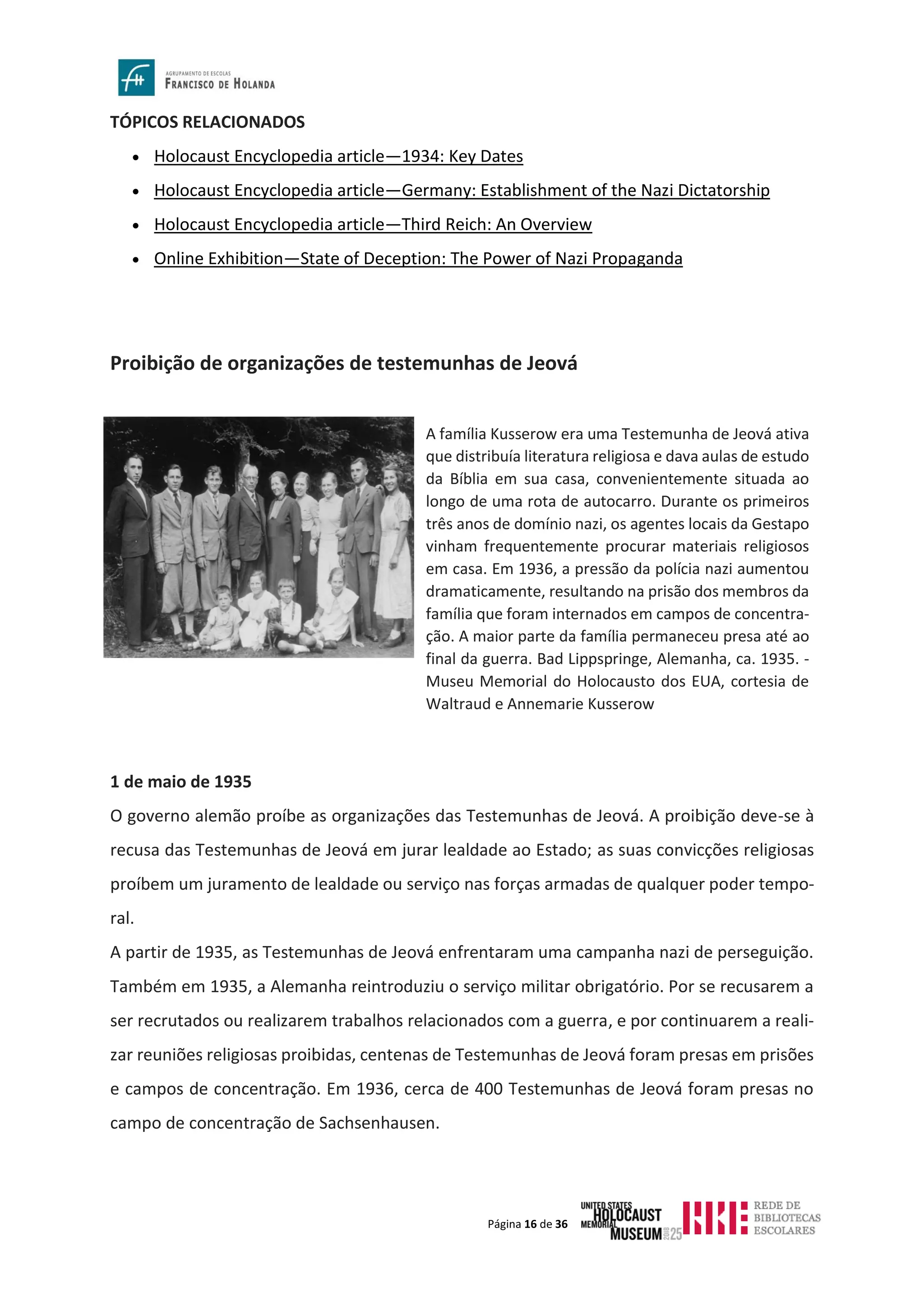 Página 16 de 36
TÓPICOS RELACIONADOS
• Holocaust Encyclopedia article—1934: Key Dates
• Holocaust Encyclopedia article—Germany: Establishment of the Nazi Dictatorship
• Holocaust Encyclopedia article—Third Reich: An Overview
• Online Exhibition—State of Deception: The Power of Nazi Propaganda
Proibição de organizações de testemunhas de Jeová
1 de maio de 1935
O governo alemão proíbe as organizações das Testemunhas de Jeová. A proibição deve-se à
recusa das Testemunhas de Jeová em jurar lealdade ao Estado; as suas convicções religiosas
proíbem um juramento de lealdade ou serviço nas forças armadas de qualquer poder tempo-
ral.
A partir de 1935, as Testemunhas de Jeová enfrentaram uma campanha nazi de perseguição.
Também em 1935, a Alemanha reintroduziu o serviço militar obrigatório. Por se recusarem a
ser recrutados ou realizarem trabalhos relacionados com a guerra, e por continuarem a reali-
zar reuniões religiosas proibidas, centenas de Testemunhas de Jeová foram presas em prisões
e campos de concentração. Em 1936, cerca de 400 Testemunhas de Jeová foram presas no
campo de concentração de Sachsenhausen.
A família Kusserow era uma Testemunha de Jeová ativa
que distribuía literatura religiosa e dava aulas de estudo
da Bíblia em sua casa, convenientemente situada ao
longo de uma rota de autocarro. Durante os primeiros
três anos de domínio nazi, os agentes locais da Gestapo
vinham frequentemente procurar materiais religiosos
em casa. Em 1936, a pressão da polícia nazi aumentou
dramaticamente, resultando na prisão dos membros da
família que foram internados em campos de concentra-
ção. A maior parte da família permaneceu presa até ao
final da guerra. Bad Lippspringe, Alemanha, ca. 1935. -
Museu Memorial do Holocausto dos EUA, cortesia de
Waltraud e Annemarie Kusserow
 