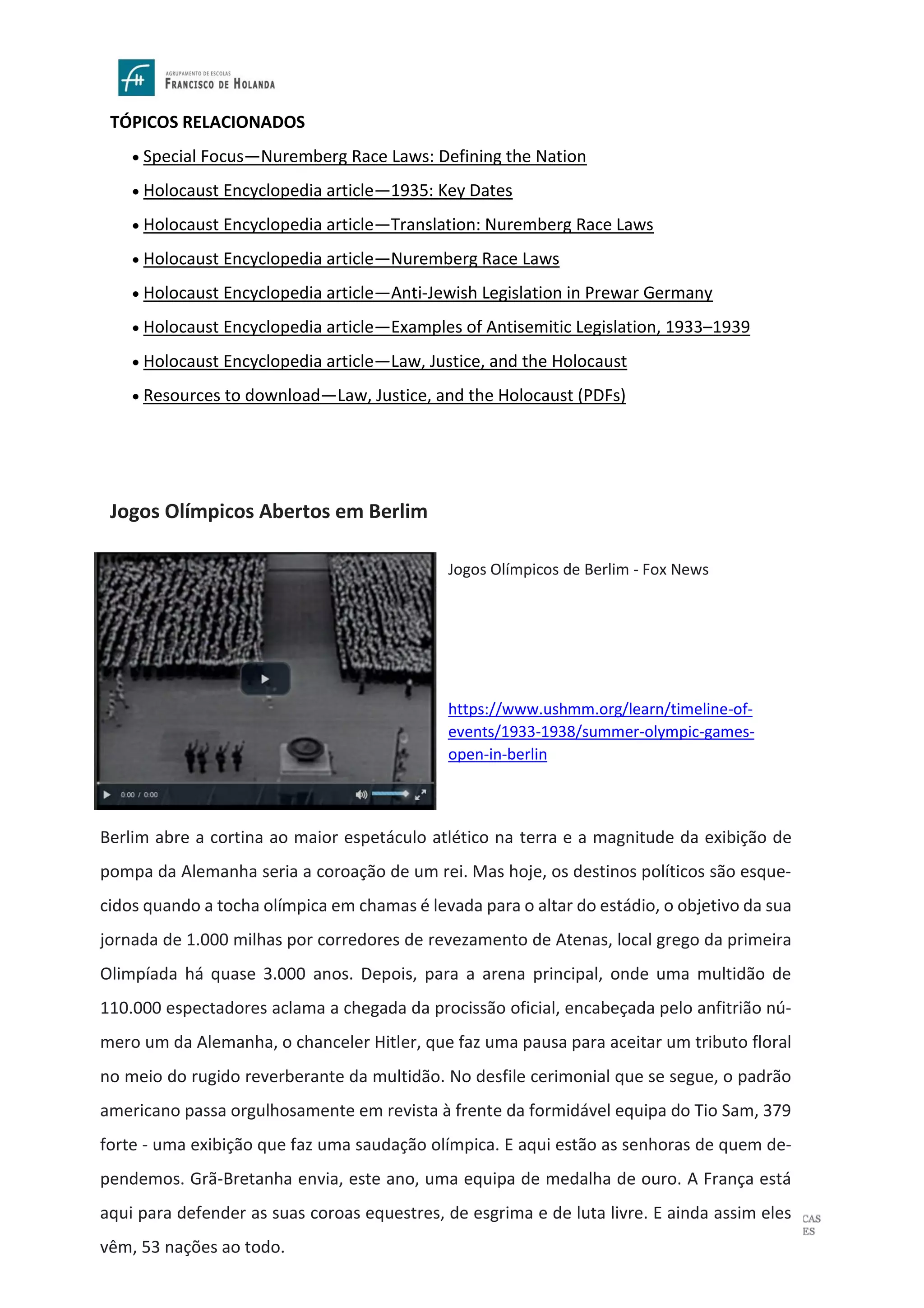 Página 21 de 36
TÓPICOS RELACIONADOS
• Special Focus—Nuremberg Race Laws: Defining the Nation
• Holocaust Encyclopedia article—1935: Key Dates
• Holocaust Encyclopedia article—Translation: Nuremberg Race Laws
• Holocaust Encyclopedia article—Nuremberg Race Laws
• Holocaust Encyclopedia article—Anti-Jewish Legislation in Prewar Germany
• Holocaust Encyclopedia article—Examples of Antisemitic Legislation, 1933–1939
• Holocaust Encyclopedia article—Law, Justice, and the Holocaust
• Resources to download—Law, Justice, and the Holocaust (PDFs)
Jogos Olímpicos Abertos em Berlim
Berlim abre a cortina ao maior espetáculo atlético na terra e a magnitude da exibição de
pompa da Alemanha seria a coroação de um rei. Mas hoje, os destinos políticos são esque-
cidos quando a tocha olímpica em chamas é levada para o altar do estádio, o objetivo da sua
jornada de 1.000 milhas por corredores de revezamento de Atenas, local grego da primeira
Olimpíada há quase 3.000 anos. Depois, para a arena principal, onde uma multidão de
110.000 espectadores aclama a chegada da procissão oficial, encabeçada pelo anfitrião nú-
mero um da Alemanha, o chanceler Hitler, que faz uma pausa para aceitar um tributo floral
no meio do rugido reverberante da multidão. No desfile cerimonial que se segue, o padrão
americano passa orgulhosamente em revista à frente da formidável equipa do Tio Sam, 379
forte - uma exibição que faz uma saudação olímpica. E aqui estão as senhoras de quem de-
pendemos. Grã-Bretanha envia, este ano, uma equipa de medalha de ouro. A França está
aqui para defender as suas coroas equestres, de esgrima e de luta livre. E ainda assim eles
vêm, 53 nações ao todo.
Jogos Olímpicos de Berlim - Fox News
https://www.ushmm.org/learn/timeline-of-
events/1933-1938/summer-olympic-games-
open-in-berlin
 