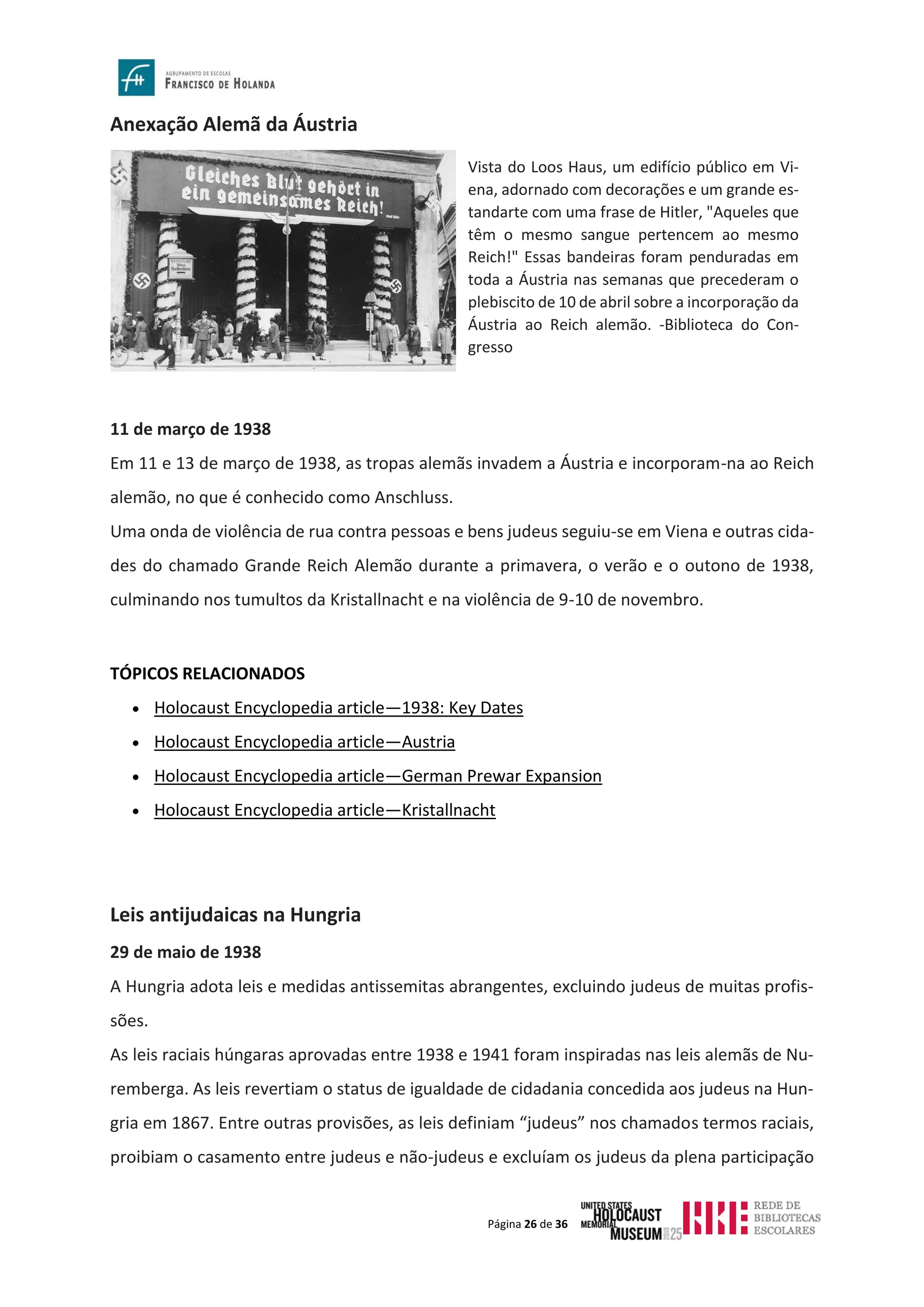 Página 26 de 36
Anexação Alemã da Áustria
11 de março de 1938
Em 11 e 13 de março de 1938, as tropas alemãs invadem a Áustria e incorporam-na ao Reich
alemão, no que é conhecido como Anschluss.
Uma onda de violência de rua contra pessoas e bens judeus seguiu-se em Viena e outras cida-
des do chamado Grande Reich Alemão durante a primavera, o verão e o outono de 1938,
culminando nos tumultos da Kristallnacht e na violência de 9-10 de novembro.
TÓPICOS RELACIONADOS
• Holocaust Encyclopedia article—1938: Key Dates
• Holocaust Encyclopedia article—Austria
• Holocaust Encyclopedia article—German Prewar Expansion
• Holocaust Encyclopedia article—Kristallnacht
Leis antijudaicas na Hungria
29 de maio de 1938
A Hungria adota leis e medidas antissemitas abrangentes, excluindo judeus de muitas profis-
sões.
As leis raciais húngaras aprovadas entre 1938 e 1941 foram inspiradas nas leis alemãs de Nu-
remberga. As leis revertiam o status de igualdade de cidadania concedida aos judeus na Hun-
gria em 1867. Entre outras provisões, as leis definiam “judeus” nos chamados termos raciais,
proibiam o casamento entre judeus e não-judeus e excluíam os judeus da plena participação
Vista do Loos Haus, um edifício público em Vi-
ena, adornado com decorações e um grande es-
tandarte com uma frase de Hitler, "Aqueles que
têm o mesmo sangue pertencem ao mesmo
Reich!" Essas bandeiras foram penduradas em
toda a Áustria nas semanas que precederam o
plebiscito de 10 de abril sobre a incorporação da
Áustria ao Reich alemão. -Biblioteca do Con-
gresso
 