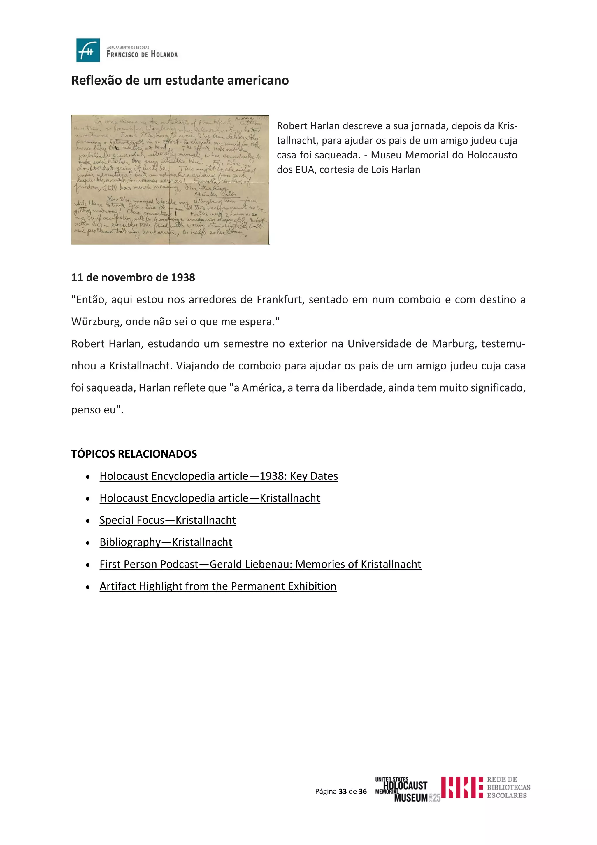 Página 33 de 36
Reflexão de um estudante americano
11 de novembro de 1938
"Então, aqui estou nos arredores de Frankfurt, sentado em num comboio e com destino a
Würzburg, onde não sei o que me espera."
Robert Harlan, estudando um semestre no exterior na Universidade de Marburg, testemu-
nhou a Kristallnacht. Viajando de comboio para ajudar os pais de um amigo judeu cuja casa
foi saqueada, Harlan reflete que "a América, a terra da liberdade, ainda tem muito significado,
penso eu".
TÓPICOS RELACIONADOS
• Holocaust Encyclopedia article—1938: Key Dates
• Holocaust Encyclopedia article—Kristallnacht
• Special Focus—Kristallnacht
• Bibliography—Kristallnacht
• First Person Podcast—Gerald Liebenau: Memories of Kristallnacht
• Artifact Highlight from the Permanent Exhibition
Robert Harlan descreve a sua jornada, depois da Kris-
tallnacht, para ajudar os pais de um amigo judeu cuja
casa foi saqueada. - Museu Memorial do Holocausto
dos EUA, cortesia de Lois Harlan
 
