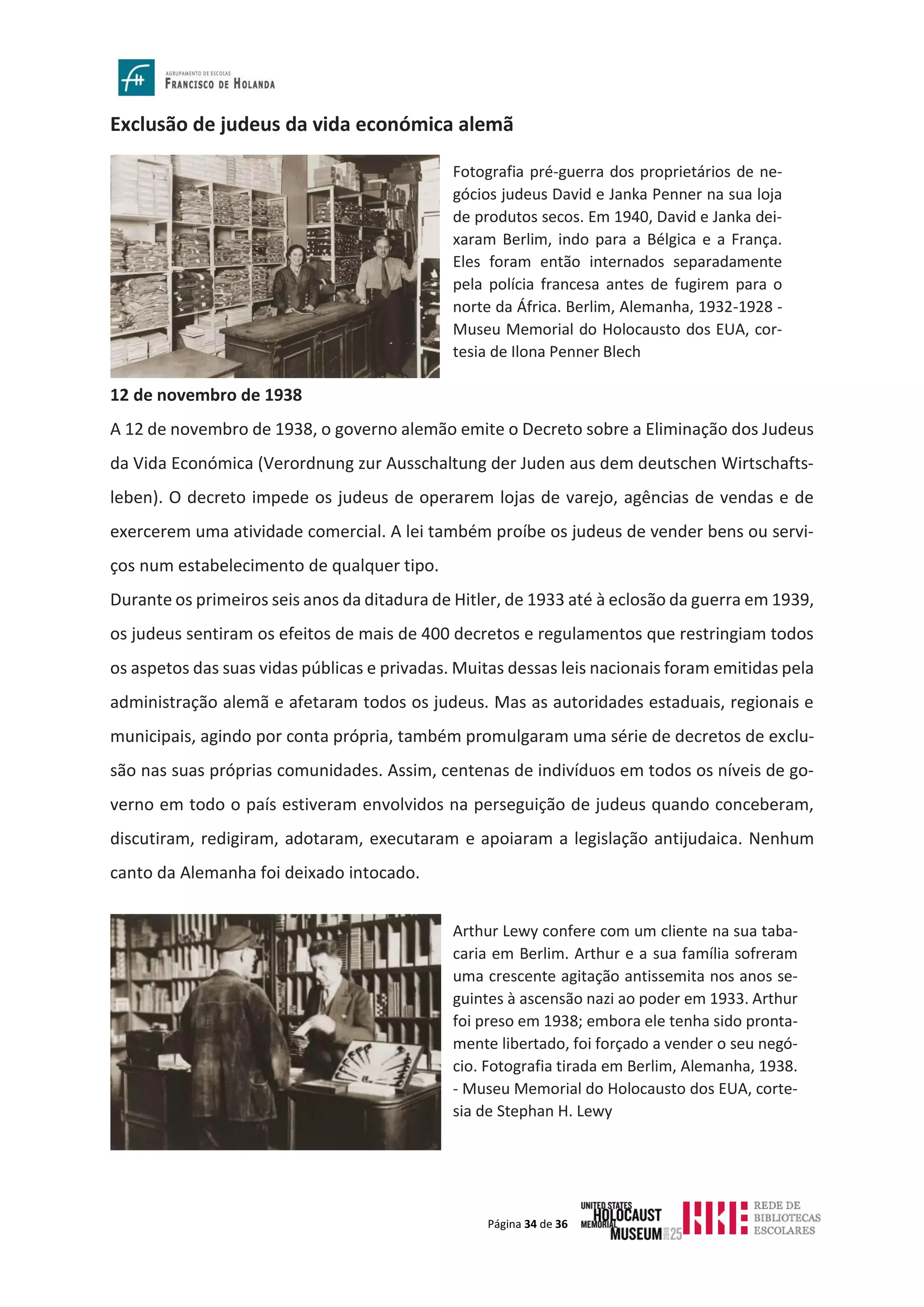Página 34 de 36
Exclusão de judeus da vida económica alemã
12 de novembro de 1938
A 12 de novembro de 1938, o governo alemão emite o Decreto sobre a Eliminação dos Judeus
da Vida Económica (Verordnung zur Ausschaltung der Juden aus dem deutschen Wirtschafts-
leben). O decreto impede os judeus de operarem lojas de varejo, agências de vendas e de
exercerem uma atividade comercial. A lei também proíbe os judeus de vender bens ou servi-
ços num estabelecimento de qualquer tipo.
Durante os primeiros seis anos da ditadura de Hitler, de 1933 até à eclosão da guerra em 1939,
os judeus sentiram os efeitos de mais de 400 decretos e regulamentos que restringiam todos
os aspetos das suas vidas públicas e privadas. Muitas dessas leis nacionais foram emitidas pela
administração alemã e afetaram todos os judeus. Mas as autoridades estaduais, regionais e
municipais, agindo por conta própria, também promulgaram uma série de decretos de exclu-
são nas suas próprias comunidades. Assim, centenas de indivíduos em todos os níveis de go-
verno em todo o país estiveram envolvidos na perseguição de judeus quando conceberam,
discutiram, redigiram, adotaram, executaram e apoiaram a legislação antijudaica. Nenhum
canto da Alemanha foi deixado intocado.
Fotografia pré-guerra dos proprietários de ne-
gócios judeus David e Janka Penner na sua loja
de produtos secos. Em 1940, David e Janka dei-
xaram Berlim, indo para a Bélgica e a França.
Eles foram então internados separadamente
pela polícia francesa antes de fugirem para o
norte da África. Berlim, Alemanha, 1932-1928 -
Museu Memorial do Holocausto dos EUA, cor-
tesia de Ilona Penner Blech
Arthur Lewy confere com um cliente na sua taba-
caria em Berlim. Arthur e a sua família sofreram
uma crescente agitação antissemita nos anos se-
guintes à ascensão nazi ao poder em 1933. Arthur
foi preso em 1938; embora ele tenha sido pronta-
mente libertado, foi forçado a vender o seu negó-
cio. Fotografia tirada em Berlim, Alemanha, 1938.
- Museu Memorial do Holocausto dos EUA, corte-
sia de Stephan H. Lewy
 
