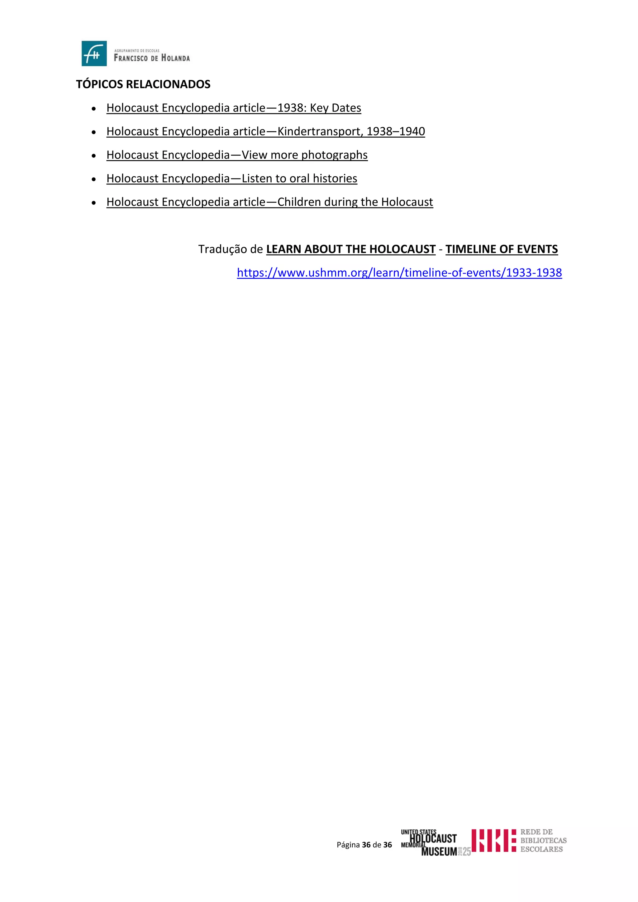 Página 36 de 36
TÓPICOS RELACIONADOS
• Holocaust Encyclopedia article—1938: Key Dates
• Holocaust Encyclopedia article—Kindertransport, 1938–1940
• Holocaust Encyclopedia—View more photographs
• Holocaust Encyclopedia—Listen to oral histories
• Holocaust Encyclopedia article—Children during the Holocaust
Tradução de LEARN ABOUT THE HOLOCAUST - TIMELINE OF EVENTS
https://www.ushmm.org/learn/timeline-of-events/1933-1938
 