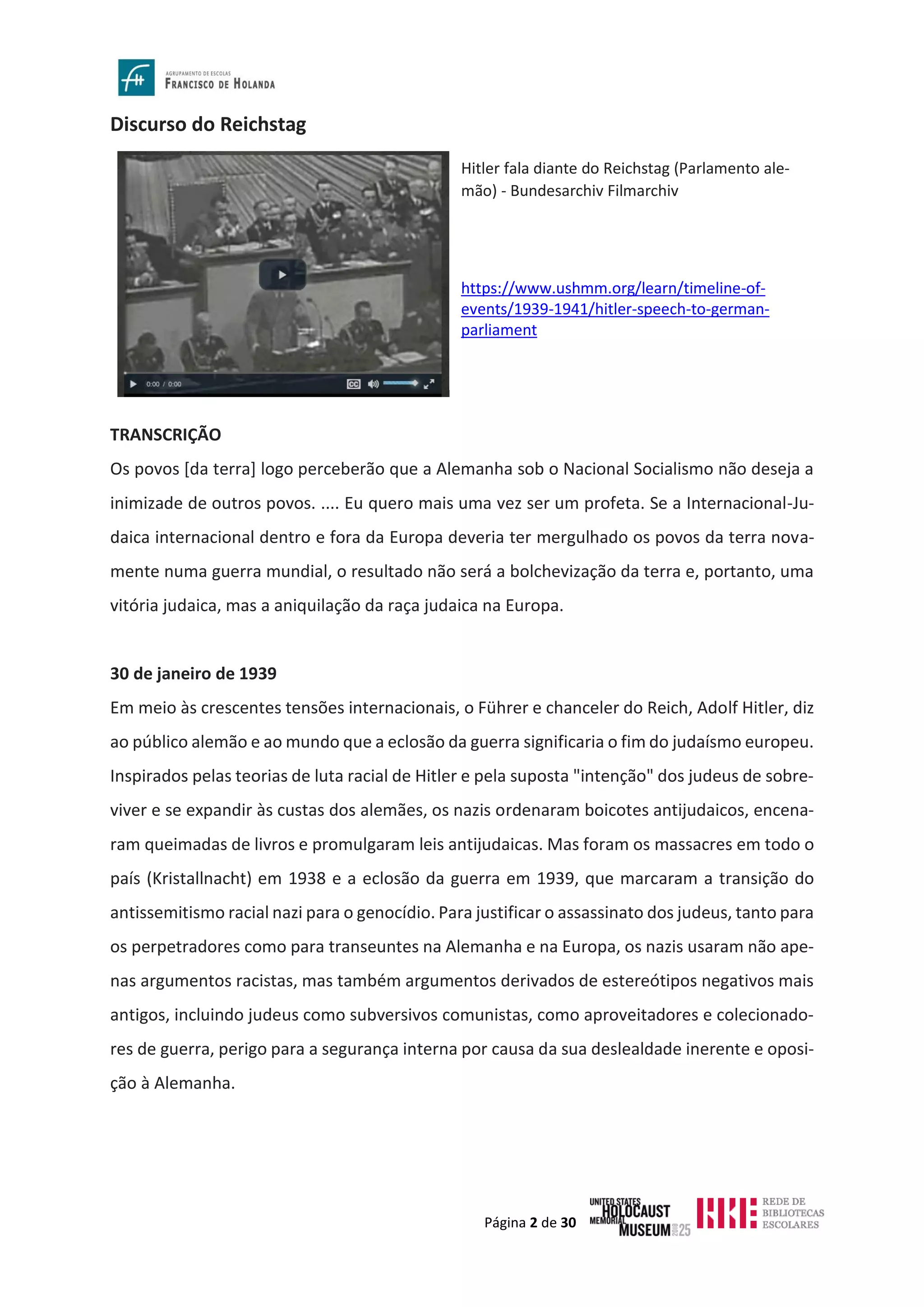 Página 2 de 30
Discurso do Reichstag
TRANSCRIÇÃO
Os povos [da terra] logo perceberão que a Alemanha sob o Nacional Socialismo não deseja a
inimizade de outros povos. .... Eu quero mais uma vez ser um profeta. Se a Internacional-Ju-
daica internacional dentro e fora da Europa deveria ter mergulhado os povos da terra nova-
mente numa guerra mundial, o resultado não será a bolchevização da terra e, portanto, uma
vitória judaica, mas a aniquilação da raça judaica na Europa.
30 de janeiro de 1939
Em meio às crescentes tensões internacionais, o Führer e chanceler do Reich, Adolf Hitler, diz
ao público alemão e ao mundo que a eclosão da guerra significaria o fim do judaísmo europeu.
Inspirados pelas teorias de luta racial de Hitler e pela suposta "intenção" dos judeus de sobre-
viver e se expandir às custas dos alemães, os nazis ordenaram boicotes antijudaicos, encena-
ram queimadas de livros e promulgaram leis antijudaicas. Mas foram os massacres em todo o
país (Kristallnacht) em 1938 e a eclosão da guerra em 1939, que marcaram a transição do
antissemitismo racial nazi para o genocídio. Para justificar o assassinato dos judeus, tanto para
os perpetradores como para transeuntes na Alemanha e na Europa, os nazis usaram não ape-
nas argumentos racistas, mas também argumentos derivados de estereótipos negativos mais
antigos, incluindo judeus como subversivos comunistas, como aproveitadores e colecionado-
res de guerra, perigo para a segurança interna por causa da sua deslealdade inerente e oposi-
ção à Alemanha.
Hitler fala diante do Reichstag (Parlamento ale-
mão) - Bundesarchiv Filmarchiv
https://www.ushmm.org/learn/timeline-of-
events/1939-1941/hitler-speech-to-german-
parliament
 