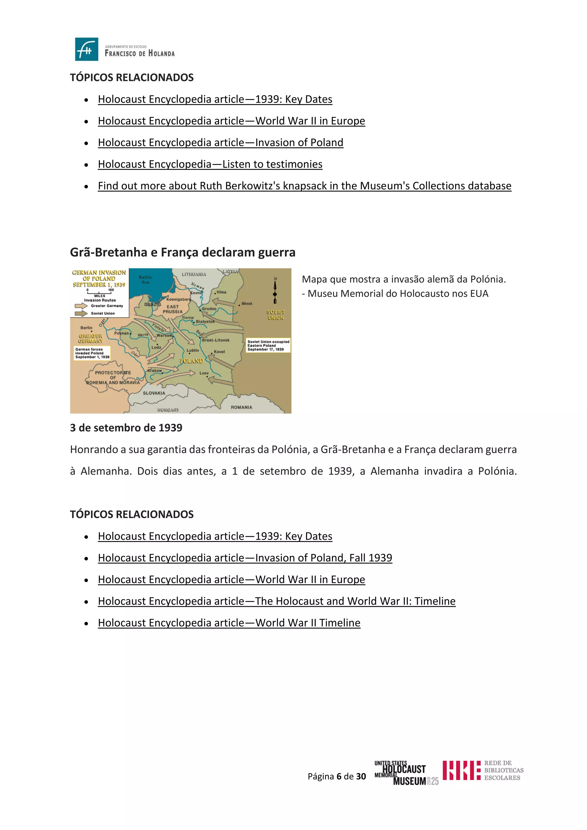 Página 6 de 30
TÓPICOS RELACIONADOS
• Holocaust Encyclopedia article—1939: Key Dates
• Holocaust Encyclopedia article—World War II in Europe
• Holocaust Encyclopedia article—Invasion of Poland
• Holocaust Encyclopedia—Listen to testimonies
• Find out more about Ruth Berkowitz's knapsack in the Museum's Collections database
Grã-Bretanha e França declaram guerra
3 de setembro de 1939
Honrando a sua garantia das fronteiras da Polónia, a Grã-Bretanha e a França declaram guerra
à Alemanha. Dois dias antes, a 1 de setembro de 1939, a Alemanha invadira a Polónia.
TÓPICOS RELACIONADOS
• Holocaust Encyclopedia article—1939: Key Dates
• Holocaust Encyclopedia article—Invasion of Poland, Fall 1939
• Holocaust Encyclopedia article—World War II in Europe
• Holocaust Encyclopedia article—The Holocaust and World War II: Timeline
• Holocaust Encyclopedia article—World War II Timeline
Mapa que mostra a invasão alemã da Polónia.
- Museu Memorial do Holocausto nos EUA
 