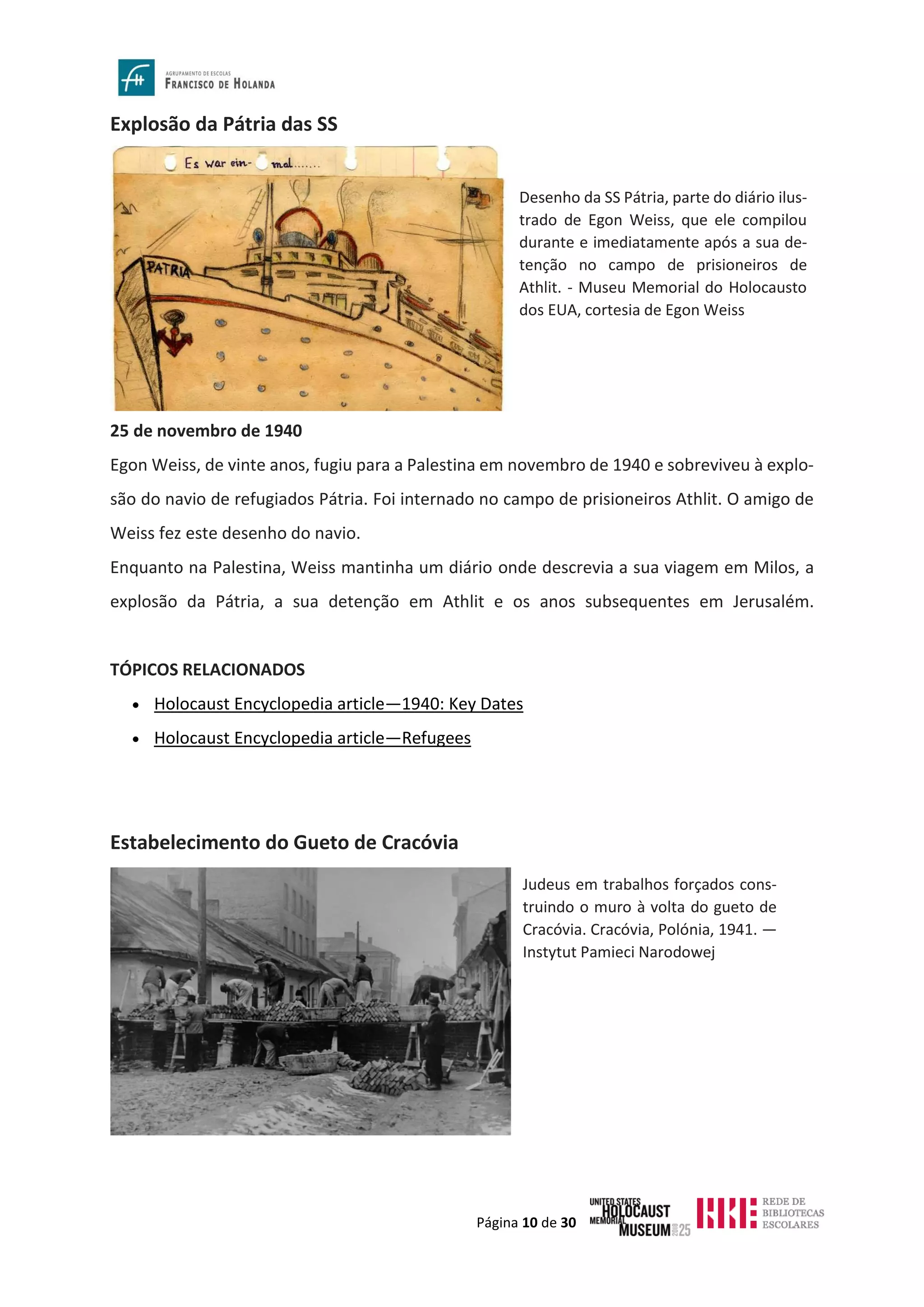 Página 10 de 30
Explosão da Pátria das SS
25 de novembro de 1940
Egon Weiss, de vinte anos, fugiu para a Palestina em novembro de 1940 e sobreviveu à explo-
são do navio de refugiados Pátria. Foi internado no campo de prisioneiros Athlit. O amigo de
Weiss fez este desenho do navio.
Enquanto na Palestina, Weiss mantinha um diário onde descrevia a sua viagem em Milos, a
explosão da Pátria, a sua detenção em Athlit e os anos subsequentes em Jerusalém.
TÓPICOS RELACIONADOS
• Holocaust Encyclopedia article—1940: Key Dates
• Holocaust Encyclopedia article—Refugees
Estabelecimento do Gueto de Cracóvia
Desenho da SS Pátria, parte do diário ilus-
trado de Egon Weiss, que ele compilou
durante e imediatamente após a sua de-
tenção no campo de prisioneiros de
Athlit. - Museu Memorial do Holocausto
dos EUA, cortesia de Egon Weiss
Judeus em trabalhos forçados cons-
truindo o muro à volta do gueto de
Cracóvia. Cracóvia, Polónia, 1941. —
Instytut Pamieci Narodowej
 