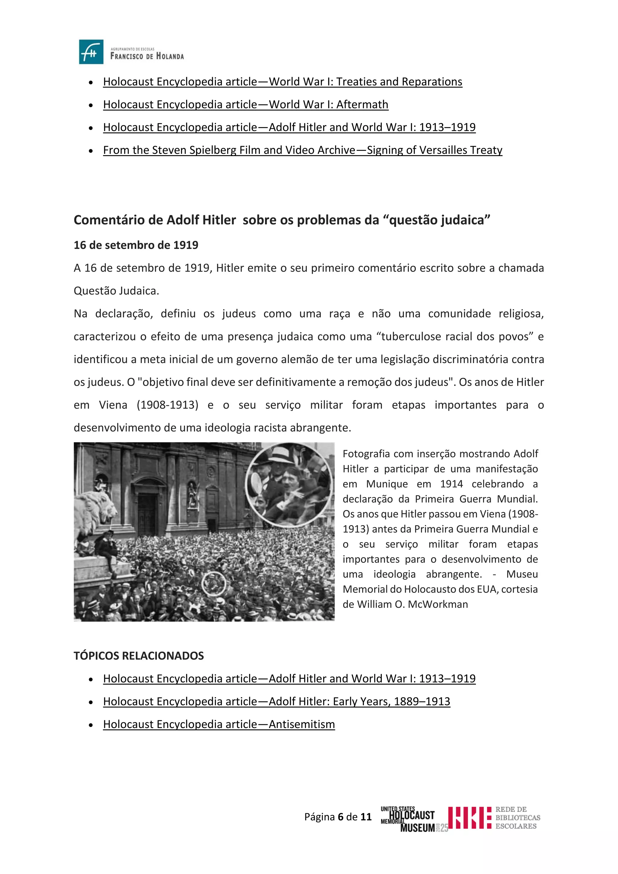 Página 6 de 11
• Holocaust Encyclopedia article—World War I: Treaties and Reparations
• Holocaust Encyclopedia article—World War I: Aftermath
• Holocaust Encyclopedia article—Adolf Hitler and World War I: 1913–1919
• From the Steven Spielberg Film and Video Archive—Signing of Versailles Treaty
Comentário de Adolf Hitler sobre os problemas da “questão judaica”
16 de setembro de 1919
A 16 de setembro de 1919, Hitler emite o seu primeiro comentário escrito sobre a chamada
Questão Judaica.
Na declaração, definiu os judeus como uma raça e não uma comunidade religiosa,
caracterizou o efeito de uma presença judaica como uma “tuberculose racial dos povos” e
identificou a meta inicial de um governo alemão de ter uma legislação discriminatória contra
os judeus. O "objetivo final deve ser definitivamente a remoção dos judeus". Os anos de Hitler
em Viena (1908-1913) e o seu serviço militar foram etapas importantes para o
desenvolvimento de uma ideologia racista abrangente.
TÓPICOS RELACIONADOS
• Holocaust Encyclopedia article—Adolf Hitler and World War I: 1913–1919
• Holocaust Encyclopedia article—Adolf Hitler: Early Years, 1889–1913
• Holocaust Encyclopedia article—Antisemitism
Fotografia com inserção mostrando Adolf
Hitler a participar de uma manifestação
em Munique em 1914 celebrando a
declaração da Primeira Guerra Mundial.
Os anos que Hitler passou em Viena (1908-
1913) antes da Primeira Guerra Mundial e
o seu serviço militar foram etapas
importantes para o desenvolvimento de
uma ideologia abrangente. - Museu
Memorial do Holocausto dos EUA, cortesia
de William O. McWorkman
 