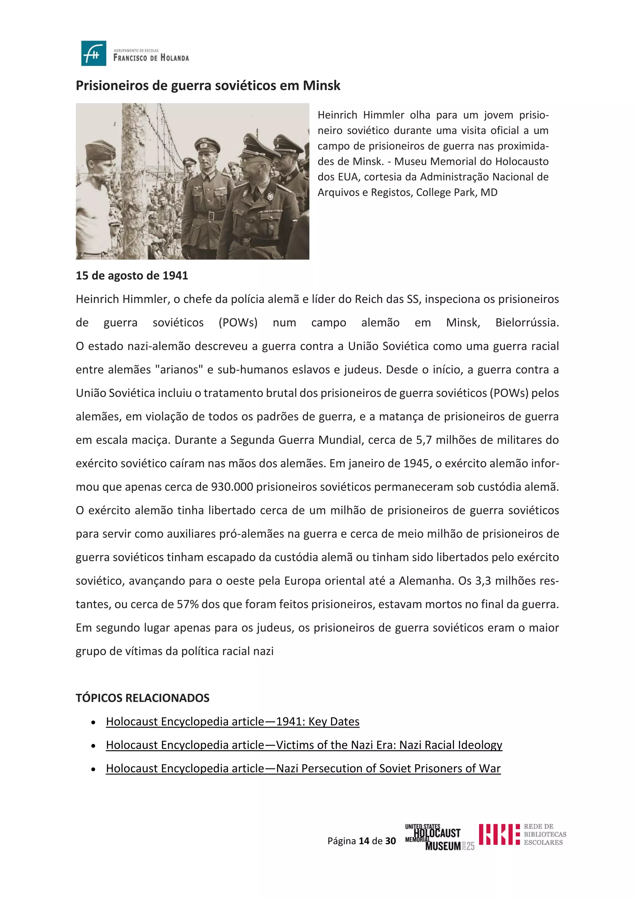 Página 14 de 30
Prisioneiros de guerra soviéticos em Minsk
15 de agosto de 1941
Heinrich Himmler, o chefe da polícia alemã e líder do Reich das SS, inspeciona os prisioneiros
de guerra soviéticos (POWs) num campo alemão em Minsk, Bielorrússia.
O estado nazi-alemão descreveu a guerra contra a União Soviética como uma guerra racial
entre alemães "arianos" e sub-humanos eslavos e judeus. Desde o início, a guerra contra a
União Soviética incluiu o tratamento brutal dos prisioneiros de guerra soviéticos (POWs) pelos
alemães, em violação de todos os padrões de guerra, e a matança de prisioneiros de guerra
em escala maciça. Durante a Segunda Guerra Mundial, cerca de 5,7 milhões de militares do
exército soviético caíram nas mãos dos alemães. Em janeiro de 1945, o exército alemão infor-
mou que apenas cerca de 930.000 prisioneiros soviéticos permaneceram sob custódia alemã.
O exército alemão tinha libertado cerca de um milhão de prisioneiros de guerra soviéticos
para servir como auxiliares pró-alemães na guerra e cerca de meio milhão de prisioneiros de
guerra soviéticos tinham escapado da custódia alemã ou tinham sido libertados pelo exército
soviético, avançando para o oeste pela Europa oriental até a Alemanha. Os 3,3 milhões res-
tantes, ou cerca de 57% dos que foram feitos prisioneiros, estavam mortos no final da guerra.
Em segundo lugar apenas para os judeus, os prisioneiros de guerra soviéticos eram o maior
grupo de vítimas da política racial nazi
TÓPICOS RELACIONADOS
• Holocaust Encyclopedia article—1941: Key Dates
• Holocaust Encyclopedia article—Victims of the Nazi Era: Nazi Racial Ideology
• Holocaust Encyclopedia article—Nazi Persecution of Soviet Prisoners of War
Heinrich Himmler olha para um jovem prisio-
neiro soviético durante uma visita oficial a um
campo de prisioneiros de guerra nas proximida-
des de Minsk. - Museu Memorial do Holocausto
dos EUA, cortesia da Administração Nacional de
Arquivos e Registos, College Park, MD
 