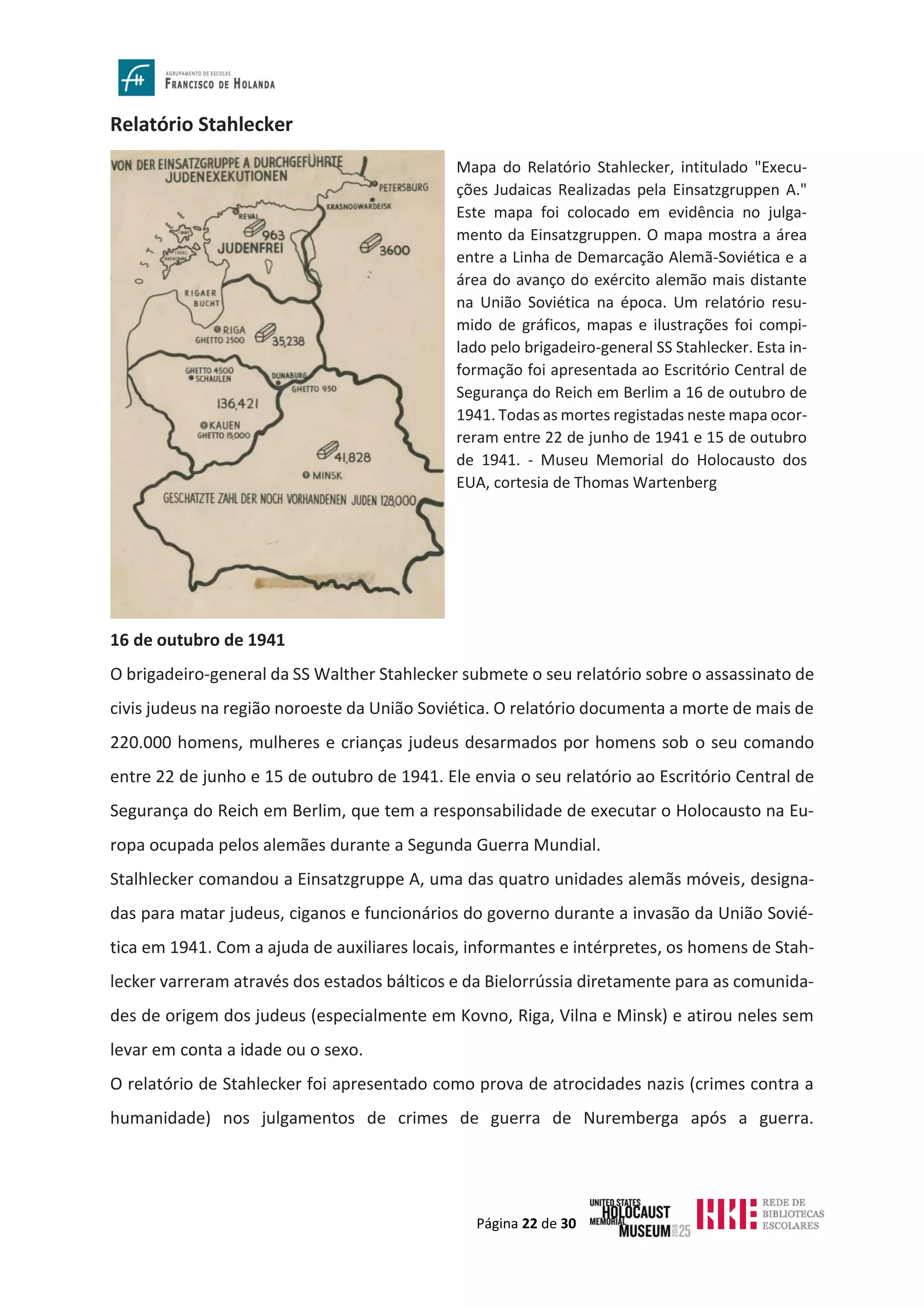 Página 22 de 30
Relatório Stahlecker
16 de outubro de 1941
O brigadeiro-general da SS Walther Stahlecker submete o seu relatório sobre o assassinato de
civis judeus na região noroeste da União Soviética. O relatório documenta a morte de mais de
220.000 homens, mulheres e crianças judeus desarmados por homens sob o seu comando
entre 22 de junho e 15 de outubro de 1941. Ele envia o seu relatório ao Escritório Central de
Segurança do Reich em Berlim, que tem a responsabilidade de executar o Holocausto na Eu-
ropa ocupada pelos alemães durante a Segunda Guerra Mundial.
Stalhlecker comandou a Einsatzgruppe A, uma das quatro unidades alemãs móveis, designa-
das para matar judeus, ciganos e funcionários do governo durante a invasão da União Sovié-
tica em 1941. Com a ajuda de auxiliares locais, informantes e intérpretes, os homens de Stah-
lecker varreram através dos estados bálticos e da Bielorrússia diretamente para as comunida-
des de origem dos judeus (especialmente em Kovno, Riga, Vilna e Minsk) e atirou neles sem
levar em conta a idade ou o sexo.
O relatório de Stahlecker foi apresentado como prova de atrocidades nazis (crimes contra a
humanidade) nos julgamentos de crimes de guerra de Nuremberga após a guerra.
Mapa do Relatório Stahlecker, intitulado "Execu-
ções Judaicas Realizadas pela Einsatzgruppen A."
Este mapa foi colocado em evidência no julga-
mento da Einsatzgruppen. O mapa mostra a área
entre a Linha de Demarcação Alemã-Soviética e a
área do avanço do exército alemão mais distante
na União Soviética na época. Um relatório resu-
mido de gráficos, mapas e ilustrações foi compi-
lado pelo brigadeiro-general SS Stahlecker. Esta in-
formação foi apresentada ao Escritório Central de
Segurança do Reich em Berlim a 16 de outubro de
1941. Todas as mortes registadas neste mapa ocor-
reram entre 22 de junho de 1941 e 15 de outubro
de 1941. - Museu Memorial do Holocausto dos
EUA, cortesia de Thomas Wartenberg
 