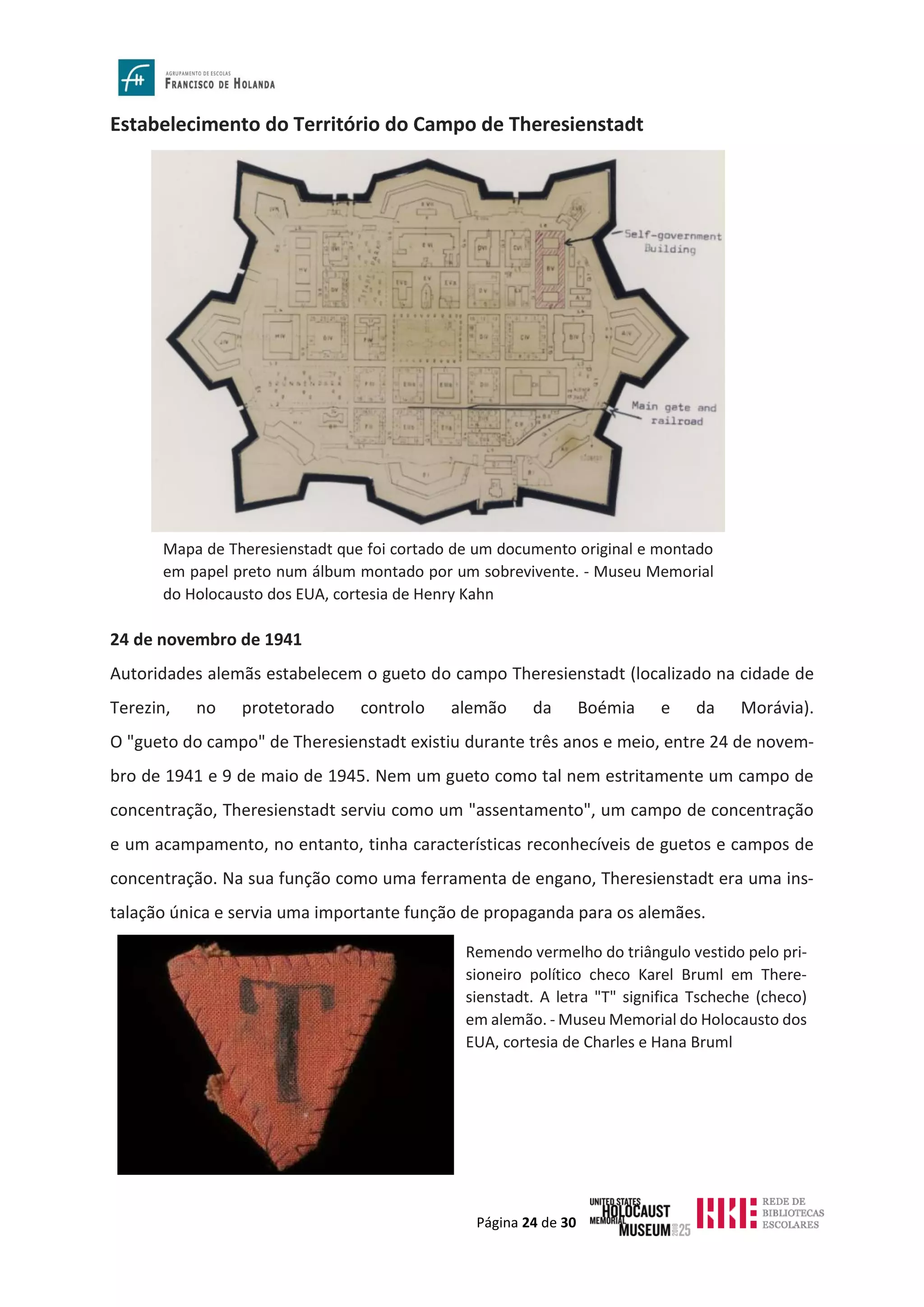 Página 24 de 30
Estabelecimento do Território do Campo de Theresienstadt
24 de novembro de 1941
Autoridades alemãs estabelecem o gueto do campo Theresienstadt (localizado na cidade de
Terezin, no protetorado controlo alemão da Boémia e da Morávia).
O "gueto do campo" de Theresienstadt existiu durante três anos e meio, entre 24 de novem-
bro de 1941 e 9 de maio de 1945. Nem um gueto como tal nem estritamente um campo de
concentração, Theresienstadt serviu como um "assentamento", um campo de concentração
e um acampamento, no entanto, tinha características reconhecíveis de guetos e campos de
concentração. Na sua função como uma ferramenta de engano, Theresienstadt era uma ins-
talação única e servia uma importante função de propaganda para os alemães.
Mapa de Theresienstadt que foi cortado de um documento original e montado
em papel preto num álbum montado por um sobrevivente. - Museu Memorial
do Holocausto dos EUA, cortesia de Henry Kahn
Remendo vermelho do triângulo vestido pelo pri-
sioneiro político checo Karel Bruml em There-
sienstadt. A letra "T" significa Tscheche (checo)
em alemão. - Museu Memorial do Holocausto dos
EUA, cortesia de Charles e Hana Bruml
 
