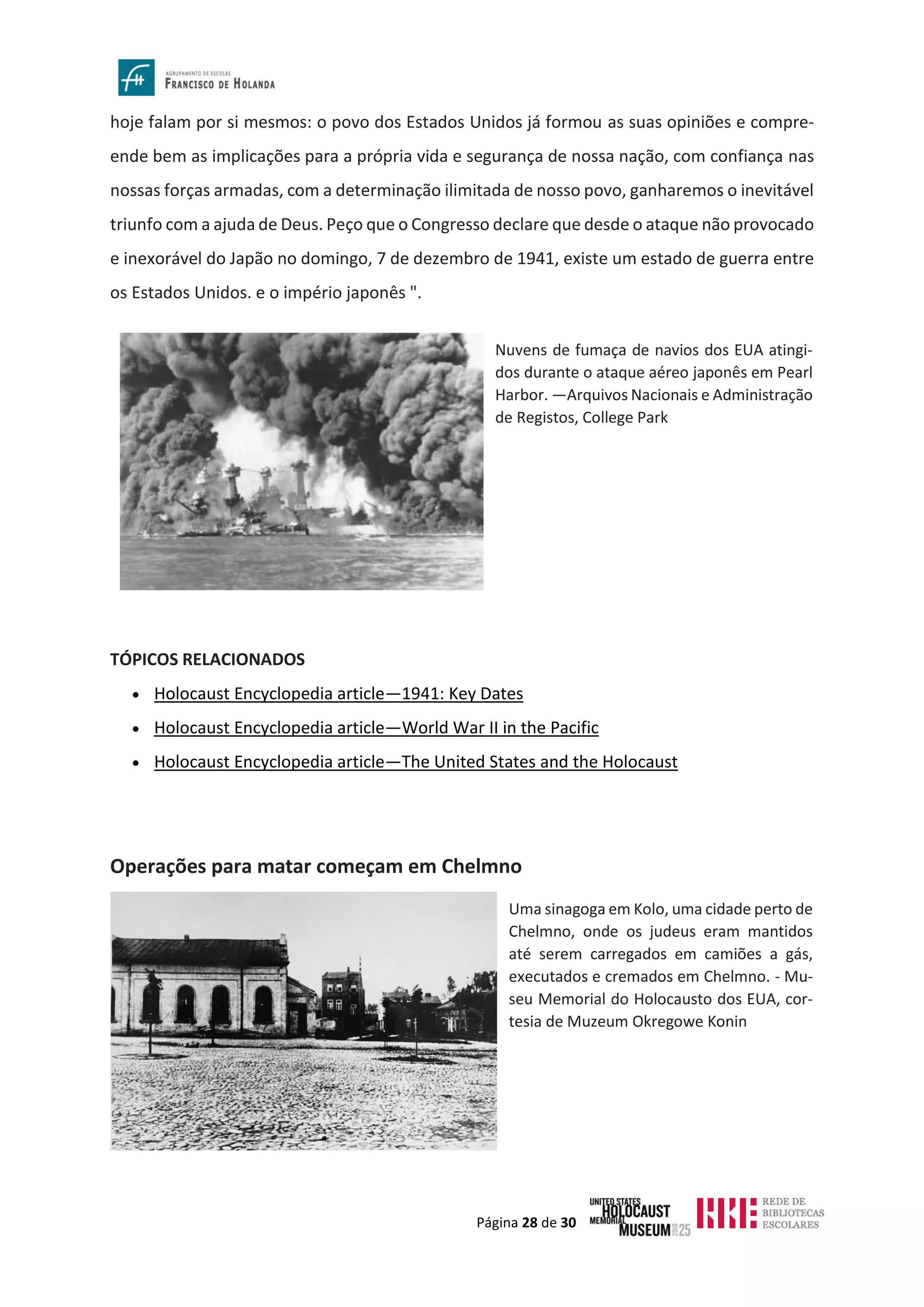 Página 28 de 30
hoje falam por si mesmos: o povo dos Estados Unidos já formou as suas opiniões e compre-
ende bem as implicações para a própria vida e segurança de nossa nação, com confiança nas
nossas forças armadas, com a determinação ilimitada de nosso povo, ganharemos o inevitável
triunfo com a ajuda de Deus. Peço que o Congresso declare que desde o ataque não provocado
e inexorável do Japão no domingo, 7 de dezembro de 1941, existe um estado de guerra entre
os Estados Unidos. e o império japonês ".
TÓPICOS RELACIONADOS
• Holocaust Encyclopedia article—1941: Key Dates
• Holocaust Encyclopedia article—World War II in the Pacific
• Holocaust Encyclopedia article—The United States and the Holocaust
Operações para matar começam em Chelmno
Nuvens de fumaça de navios dos EUA atingi-
dos durante o ataque aéreo japonês em Pearl
Harbor. —Arquivos Nacionais e Administração
de Registos, College Park
Uma sinagoga em Kolo, uma cidade perto de
Chelmno, onde os judeus eram mantidos
até serem carregados em camiões a gás,
executados e cremados em Chelmno. - Mu-
seu Memorial do Holocausto dos EUA, cor-
tesia de Muzeum Okregowe Konin
 