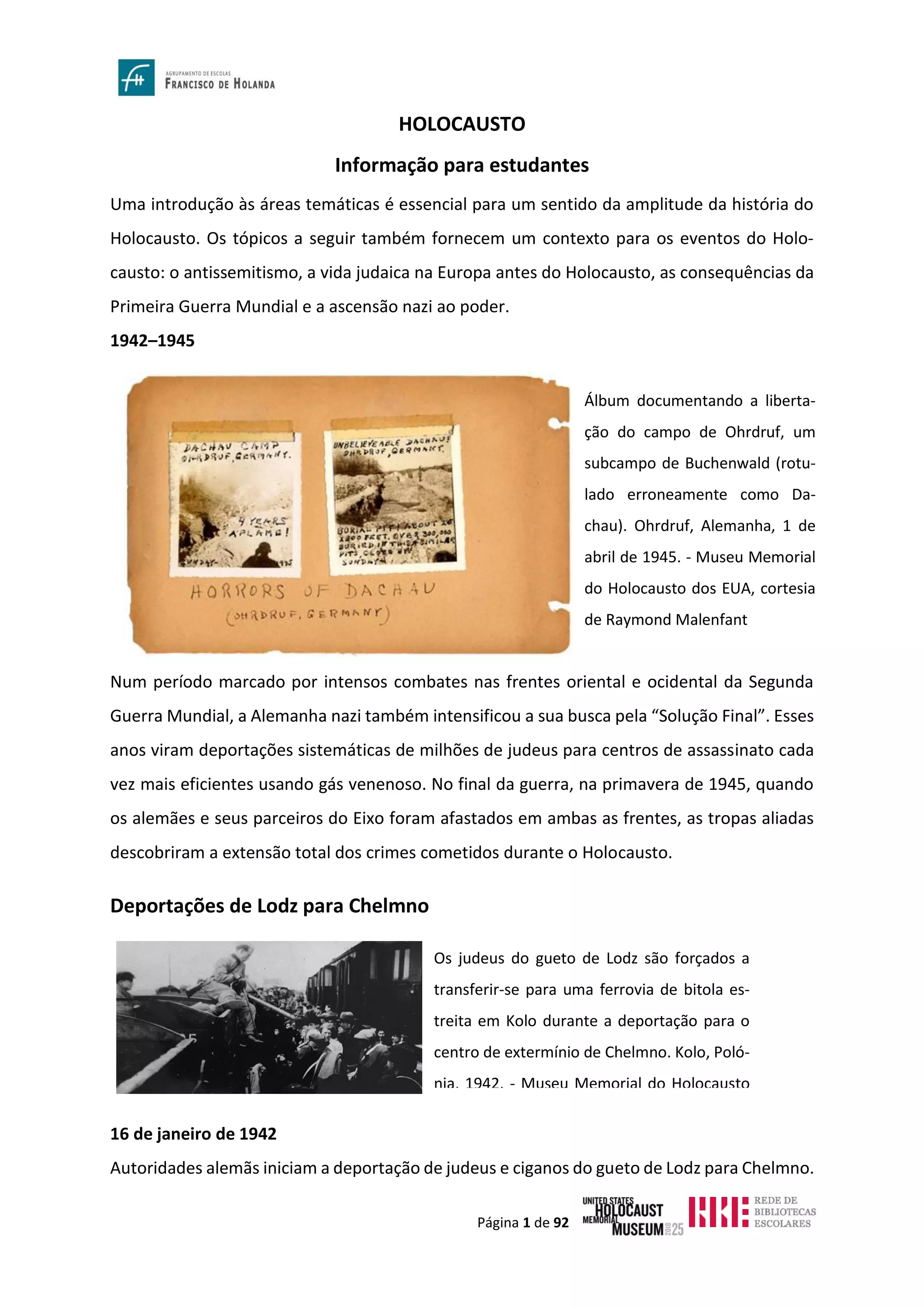 Página 1 de 92
HOLOCAUSTO
Informação para estudantes
Uma introdução às áreas temáticas é essencial para um sentido da amplitude da história do
Holocausto. Os tópicos a seguir também fornecem um contexto para os eventos do Holo-
causto: o antissemitismo, a vida judaica na Europa antes do Holocausto, as consequências da
Primeira Guerra Mundial e a ascensão nazi ao poder.
1942–1945
Num período marcado por intensos combates nas frentes oriental e ocidental da Segunda
Guerra Mundial, a Alemanha nazi também intensificou a sua busca pela “Solução Final”. Esses
anos viram deportações sistemáticas de milhões de judeus para centros de assassinato cada
vez mais eficientes usando gás venenoso. No final da guerra, na primavera de 1945, quando
os alemães e seus parceiros do Eixo foram afastados em ambas as frentes, as tropas aliadas
descobriram a extensão total dos crimes cometidos durante o Holocausto.
Deportações de Lodz para Chelmno
16 de janeiro de 1942
Autoridades alemãs iniciam a deportação de judeus e ciganos do gueto de Lodz para Chelmno.
Os judeus do gueto de Lodz são forçados a
transferir-se para uma ferrovia de bitola es-
treita em Kolo durante a deportação para o
centro de extermínio de Chelmno. Kolo, Poló-
nia, 1942. - Museu Memorial do Holocausto
Álbum documentando a liberta-
ção do campo de Ohrdruf, um
subcampo de Buchenwald (rotu-
lado erroneamente como Da-
chau). Ohrdruf, Alemanha, 1 de
abril de 1945. - Museu Memorial
do Holocausto dos EUA, cortesia
de Raymond Malenfant
 