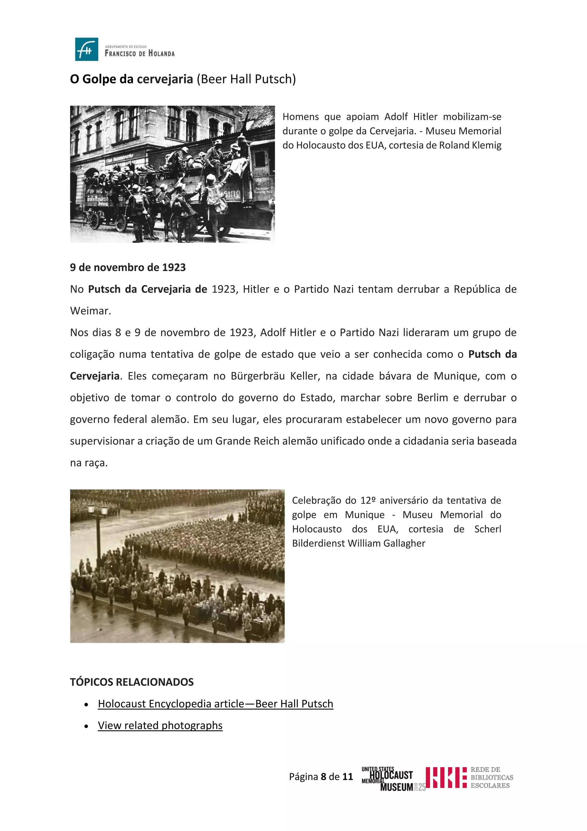 Página 8 de 11
O Golpe da cervejaria (Beer Hall Putsch)
9 de novembro de 1923
No Putsch da Cervejaria de 1923, Hitler e o Partido Nazi tentam derrubar a República de
Weimar.
Nos dias 8 e 9 de novembro de 1923, Adolf Hitler e o Partido Nazi lideraram um grupo de
coligação numa tentativa de golpe de estado que veio a ser conhecida como o Putsch da
Cervejaria. Eles começaram no Bürgerbräu Keller, na cidade bávara de Munique, com o
objetivo de tomar o controlo do governo do Estado, marchar sobre Berlim e derrubar o
governo federal alemão. Em seu lugar, eles procuraram estabelecer um novo governo para
supervisionar a criação de um Grande Reich alemão unificado onde a cidadania seria baseada
na raça.
TÓPICOS RELACIONADOS
• Holocaust Encyclopedia article—Beer Hall Putsch
• View related photographs
Homens que apoiam Adolf Hitler mobilizam-se
durante o golpe da Cervejaria. - Museu Memorial
do Holocausto dos EUA, cortesia de Roland Klemig
Celebração do 12º aniversário da tentativa de
golpe em Munique - Museu Memorial do
Holocausto dos EUA, cortesia de Scherl
Bilderdienst William Gallagher
 