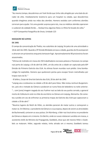 Página 57 de 92
“Ao mesmo tempo, descobrimos um Yank ferido que tinha sido atingido por uma bala de ati-
rador de elite. Imediatamente levámo-lo para um hospital na cidade, que descobrimos
quando chegámos ainda nas mãos dos alemães. Homens vestidos com uniformes alemães
correram para ajudar. Foi uma grande surpresa para nós, mas os médicos alemães operaram
e cuidaram do soldado ferido ... Heslop tirou algumas fotos e o filme foi levado de volta.”
—167ª Companhia Fotográfica de Sinais, Unidade 123
MASSACRE NO LEIPZIG
DE 1945
O campo de concentração de Thekla, nos subúrbios de Leipzig, foi palco de uma atrocidade a
18 de abril de 1945. Quando a 9ª Divisão Blindada cercava a cidade, guardas da SS acamparam
e atiraram em prisioneiros enquanto tentavam fugir. Aproximadamente 90 prisioneiros foram
assassinados.
“Vítimas de incêndio em massa de 250 trabalhadores escravos polacos e franceses no campo
nazi perto de Leipzig a 19 de abril de 1945, um dia antes de a cidade ser capturada pela 69ª
Divisão do Primeiro Exército dos EUA. As vítimas foram reunidas num prédio. Uma bomba-
relógio foi explodida. Homens que quebraram portas para escapar foram metralhados por
tropas nazis da SS. ”
- B Sellers, Corpo de Sinal do Exército dos EUA, 20 de abril de 1945
“Leipzig caiu e estávamos na cidade a 20 de abril para fotos. Não restou nenhum Burgomeis-
ter, pois ele e metade da Câmara suicidaram-se numa festa de bebedeira na noite anterior.
“… com [uma] imagem rasgada do seu Fuehrer nazi ao lado do seu punho cerrado, o general
morto do Volkssturm está no chão do escritório na Câmara em Leipzig, Alemanha. Ele come-
teu suicídio em vez de enfrentar as primeiras tropas do Exército dos EUA que capturaram a
cidade a 19 de abril.”
“Noutros lugares do Reich de Hitler, os alemães pararam de matar outros e começaram a
matar-se. Em Weimar, o presidente da Câmara e a sua esposa, depois de verem as atrocidades
de Buchenwald, cortaram os seus pulsos. Em Nürnberg, o líder nazi local atirou no presidente
da Câmara e depois em si mesmo. Em Berlim, onde os russos relataram suicídios em massa, o
assistente-chefe do Ministro da Propaganda, Goebbels, disse que até mesmo Hitler e Goeb-
bels se mataram. Hitler, segundo relatos, tinha atirado em si mesmo; Goebbels tomou
 