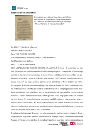 Página 77 de 92
Libertação de Gunskirchen
De: PRO, 71ª Divisão de Infantaria
APO 360 - Exército dos EUA
Para: PRO, TERCEIRO EXÉRCITO
O acampamento de imprensa APO 403 - Exército dos EUA
Por Major Cameron Coffman
PRO, 71 ª Divisão de Infantaria
COM A 71ª DIVISÃO DO TERCEIRO EXÉRCITO NA ÁUSTRIA: 5 de maio: - O nazismo na sua pior
fase foi desdobrado em dura realidade diante dos Doughboys da 71ª Divisão de Infantaria hoje
quando se depararam com um campo de concentração cuidadosamente escondido a seis qui-
lómetros ao norte de Lambach, na Áustria, que continha 15.000 pessoas que não eram verda-
deiras “arianas” ou cujas opiniões políticas eram contrárias à “Nova Ordem” de Hitler.
Os meus dias de leitura sobre as atrocidades dos hunos acabaram. Eu visitei esse campo hoje.
As evidências vivas e mortas de horror e brutalidade além da imaginação estavam lá, men-
tindo, gatinhando e arrastando os pés, na lama fedendo até o tornozelo e no excremento
humano. A visão e o cheiro faziam o seu estômago fazer coisas engraçadas como um batedor
de ovos dentro. Era impossível contar os mortos, mas 200 cadáveres magros seriam uma es-
timativa muito conservadora. Na maior parte do tempo, eles tinham morrido nos últimos dois
dias, mas havia muitos outros corpos apodrecidos dentro do quartel ao lado de seres humanos
vivos que estavam fracos demais para se moverem.
É praticamente impossível descrever em palavras decentes ou imprimíveis o estado de degra-
dação em que os guardas alemães permitiram que o campo caísse. Localizado numa densa
faixa de pinheiros, bem escondida da estrada principal e do ar, o local era bem adequado para
Um relatório sem data do Major Cameron Coffman
descrevendo as condições no campo e as atividades
da 71ª Divisão de Infantaria na libertação do campo.
- Museu Memorial do Holocausto nos EUA
 