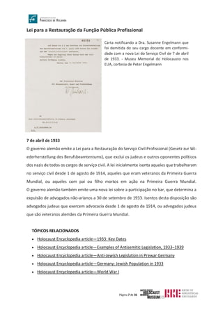 Página 7 de 36
Lei para a Restauração da Função Pública Profissional
7 de abril de 1933
O governo alemão emite a Lei para a Restauração do Serviço Civil Profissional (Gesetz zur Wi-
ederherstellung des Berufsbeamtentums), que exclui os judeus e outros oponentes políticos
dos nazis de todos os cargos de serviço civil. A lei inicialmente isenta aqueles que trabalharam
no serviço civil desde 1 de agosto de 1914, aqueles que eram veteranos da Primeira Guerra
Mundial, ou aqueles com pai ou filho mortos em ação na Primeira Guerra Mundial.
O governo alemão também emite uma nova lei sobre a participação no bar, que determina a
expulsão de advogados não-arianos a 30 de setembro de 1933. Isentos desta disposição são
advogados judeus que exercem advocacia desde 1 de agosto de 1914, ou advogados judeus
que são veteranos alemães da Primeira Guerra Mundial.
TÓPICOS RELACIONADOS
• Holocaust Encyclopedia article—1933: Key Dates
• Holocaust Encyclopedia article—Examples of Antisemitic Legislation, 1933–1939
• Holocaust Encyclopedia article—Anti-Jewish Legislation in Prewar Germany
• Holocaust Encyclopedia article—Germany: Jewish Population in 1933
• Holocaust Encyclopedia article—World War I
Carta notificando a Dra. Susanne Engelmann que
foi demitida do seu cargo docente em conformi-
dade com a nova Lei do Serviço Civil de 7 de abril
de 1933. - Museu Memorial do Holocausto nos
EUA, cortesia de Peter Engelmann
 