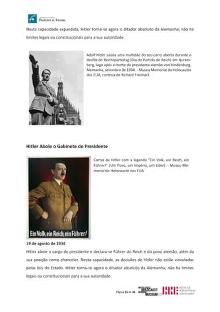 Página 15 de 36
Nesta capacidade expandida, Hitler torna-se agora o ditador absoluto da Alemanha; não há
limites legais ou constitucionais para a sua autoridade.
Hitler Abole o Gabinete do Presidente
19 de agosto de 1934
Hitler abole o cargo de presidente e declara-se Führer do Reich e do povo alemão, além da
sua posição como chanceler. Nesta capacidade, as decisões de Hitler não estão vinculadas
pelas leis do Estado. Hitler torna-se agora o ditador absoluto da Alemanha; não há limites
legais ou constitucionais para a sua autoridade.
Adolf Hitler saúda uma multidão do seu carro aberto durante o
desfile do Reichsparteitag (Dia do Partido do Reich) em Nurem-
berg, logo após a morte do presidente alemão von Hindenburg.
Alemanha, setembro de 1934. - Museu Memorial do Holocausto
dos EUA, cortesia de Richard Freimark
Cartaz de Hitler com a legenda “Ein Volk, ein Reich, ein
Führer!” (Um Povo, um Império, um Líder). - Museu Me-
morial do Holocausto nos EUA
 