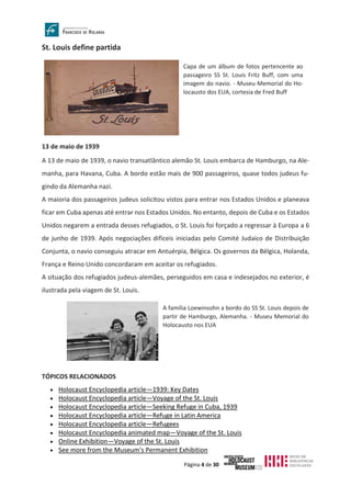 Página 4 de 30
St. Louis define partida
13 de maio de 1939
A 13 de maio de 1939, o navio transatlântico alemão St. Louis embarca de Hamburgo, na Ale-
manha, para Havana, Cuba. A bordo estão mais de 900 passageiros, quase todos judeus fu-
gindo da Alemanha nazi.
A maioria dos passageiros judeus solicitou vistos para entrar nos Estados Unidos e planeava
ficar em Cuba apenas até entrar nos Estados Unidos. No entanto, depois de Cuba e os Estados
Unidos negarem a entrada desses refugiados, o St. Louis foi forçado a regressar à Europa a 6
de junho de 1939. Após negociações difíceis iniciadas pelo Comité Judaico de Distribuição
Conjunta, o navio conseguiu atracar em Antuérpia, Bélgica. Os governos da Bélgica, Holanda,
França e Reino Unido concordaram em aceitar os refugiados.
A situação dos refugiados judeus-alemães, perseguidos em casa e indesejados no exterior, é
ilustrada pela viagem de St. Louis.
TÓPICOS RELACIONADOS
• Holocaust Encyclopedia article—1939: Key Dates
• Holocaust Encyclopedia article—Voyage of the St. Louis
• Holocaust Encyclopedia article—Seeking Refuge in Cuba, 1939
• Holocaust Encyclopedia article—Refuge in Latin America
• Holocaust Encyclopedia article—Refugees
• Holocaust Encyclopedia animated map—Voyage of the St. Louis
• Online Exhibition—Voyage of the St. Louis
• See more from the Museum's Permanent Exhibition
Capa de um álbum de fotos pertencente ao
passageiro SS St. Louis Fritz Buff, com uma
imagem do navio. - Museu Memorial do Ho-
locausto dos EUA, cortesia de Fred Buff
A família Loewinsohn a bordo do SS St. Louis depois de
partir de Hamburgo, Alemanha. - Museu Memorial do
Holocausto nos EUA
 