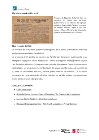 Página 7 de 11
Plataforma do Partido Nazi
24 de fevereiro de 1920
Em fevereiro de 1920, Hitler apresenta um Programa de 25 pontos (a Plataforma do Partido
Nazi) para uma reunião do Partido Nazi.
No programa de 25 pontos, os membros do Partido Nazi declararam publicamente a sua
intenção de segregar os judeus da sociedade "ariana" e revogar os direitos políticos, legais e
civis dos judeus. O ponto 4 do programa, por exemplo, afirmava que "somente um camarada
nacional pode ser um cidadão. Somente alguém de sangue alemão, independentemente da
fé, pode ser um cidadão. Portanto, nenhum judeu pode ser um cidadão". Os 25 pontos
permaneceram como declaração oficial de objetivos do partido, embora nos últimos anos
muitos pontos tenham sido ignorados.
TÓPICOS RELACIONADOS
• Explore this image
• Online Exhibition timeline—State of Deception: The Power of Nazi Propaganda
• Learning Site for Students—Hitler Comes to Power
• Holocaust Encyclopedia article—Anti-Jewish Legislation in Prewar Germany
Programa de 25 pontos do Partido Nazi - os
membros do Partido Nazi declaram
publicamente a sua intenção de segregar
os judeus da sociedade "ariana" e revogar
os direitos políticos, legais e civis dos
judeus. - Museu Memorial do Holocausto
dos EUA, presente de Patrick Gleason
 