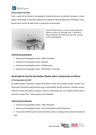 Página 14 de 92
26 de outubro de 1942
Com a ajuda de funcionários noruegueses colaboracionistas, os alemães começam a reunir
judeus na Noruega. Os alemães acabaram por deportar aproximadamente 770 judeus norue-
gueses para centros de extermínio e campos de concentração.
TÓPICOS RELACIONADOS
• Holocaust Encyclopedia article—1942: Key Dates
• Holocaust Encyclopedia article—Norway
• Holocaust Encyclopedia article—Collaboration
• Holocaust Encyclopedia article—World War II in Europe
Declaração de Assunto das Nações Aliadas sobre o Assassinato em Massa
17 de dezembro de 1942
As nações aliadas, incluindo os governos do Reino Unido e dos Estados Unidos, emitem uma
declaração afirmando explicitamente que as autoridades alemãs estavam a cometer assassi-
natos em massa dos judeus europeus, e que os responsáveis por essa “política bestial de ex-
termínio a sangue frio” "não escaparia da retribuição".
TÓPICOS RELACIONADOS
• Holocaust Encyclopedia article—1942: Key Dates
• Holocaust Encyclopedia article—The United States and the Holocaust
• Transcript of British prime minister Anthony Eden's reading of the statement (external
link)
Vista do SS Monte Rosa, um dos navios usados para
deportar judeus da Noruega para a Alemanha. -
Museu Memorial do Holocausto dos EUA, cortesia
de Oskar Mendelsohn
 